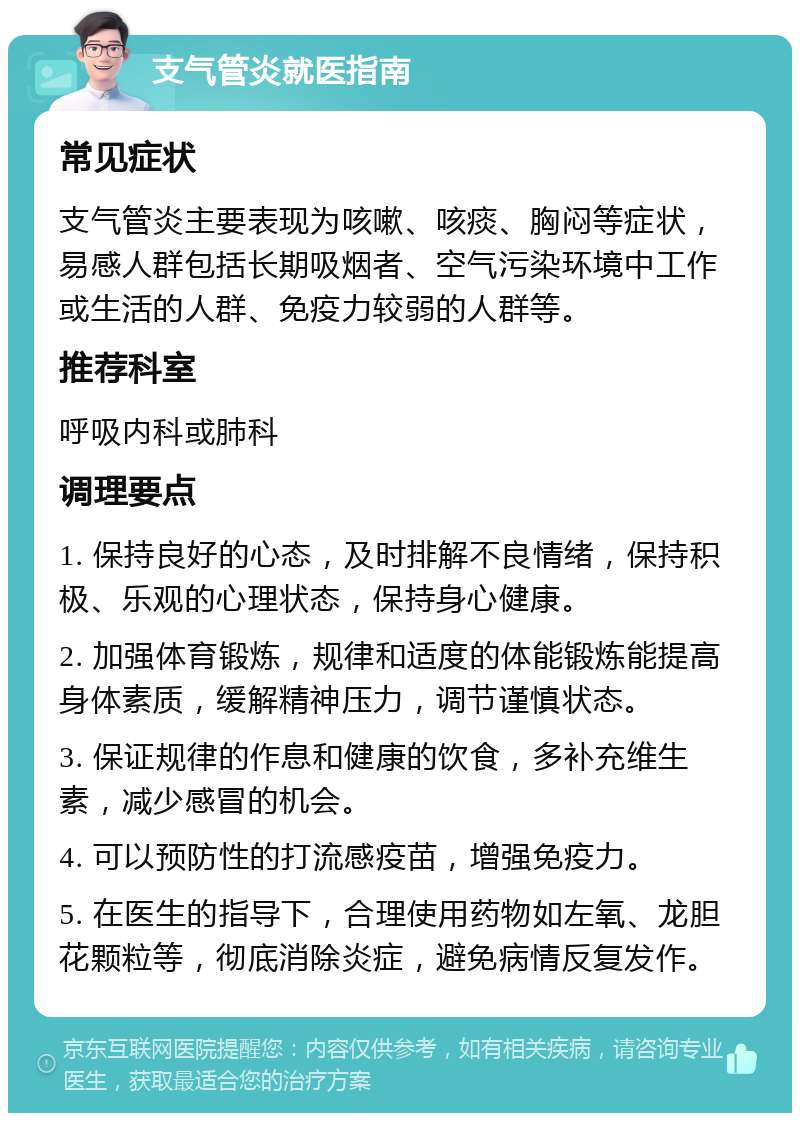 支气管炎就医指南 常见症状 支气管炎主要表现为咳嗽、咳痰、胸闷等症状，易感人群包括长期吸烟者、空气污染环境中工作或生活的人群、免疫力较弱的人群等。 推荐科室 呼吸内科或肺科 调理要点 1. 保持良好的心态，及时排解不良情绪，保持积极、乐观的心理状态，保持身心健康。 2. 加强体育锻炼，规律和适度的体能锻炼能提高身体素质，缓解精神压力，调节谨慎状态。 3. 保证规律的作息和健康的饮食，多补充维生素，减少感冒的机会。 4. 可以预防性的打流感疫苗，增强免疫力。 5. 在医生的指导下，合理使用药物如左氧、龙胆花颗粒等，彻底消除炎症，避免病情反复发作。