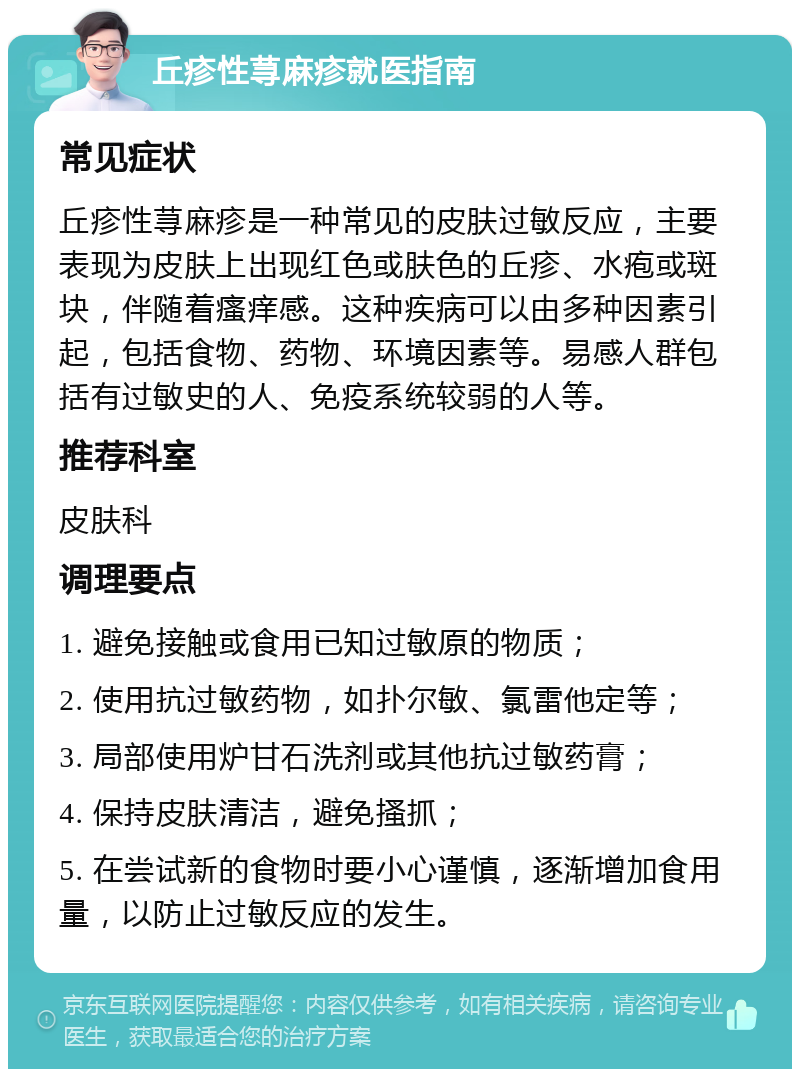 丘疹性荨麻疹就医指南 常见症状 丘疹性荨麻疹是一种常见的皮肤过敏反应，主要表现为皮肤上出现红色或肤色的丘疹、水疱或斑块，伴随着瘙痒感。这种疾病可以由多种因素引起，包括食物、药物、环境因素等。易感人群包括有过敏史的人、免疫系统较弱的人等。 推荐科室 皮肤科 调理要点 1. 避免接触或食用已知过敏原的物质； 2. 使用抗过敏药物，如扑尔敏、氯雷他定等； 3. 局部使用炉甘石洗剂或其他抗过敏药膏； 4. 保持皮肤清洁，避免搔抓； 5. 在尝试新的食物时要小心谨慎，逐渐增加食用量，以防止过敏反应的发生。