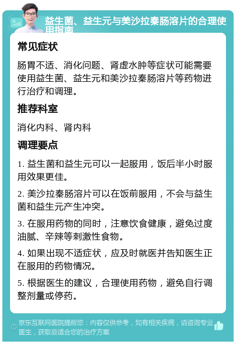 益生菌、益生元与美沙拉秦肠溶片的合理使用指南 常见症状 肠胃不适、消化问题、肾虚水肿等症状可能需要使用益生菌、益生元和美沙拉秦肠溶片等药物进行治疗和调理。 推荐科室 消化内科、肾内科 调理要点 1. 益生菌和益生元可以一起服用，饭后半小时服用效果更佳。 2. 美沙拉秦肠溶片可以在饭前服用，不会与益生菌和益生元产生冲突。 3. 在服用药物的同时，注意饮食健康，避免过度油腻、辛辣等刺激性食物。 4. 如果出现不适症状，应及时就医并告知医生正在服用的药物情况。 5. 根据医生的建议，合理使用药物，避免自行调整剂量或停药。