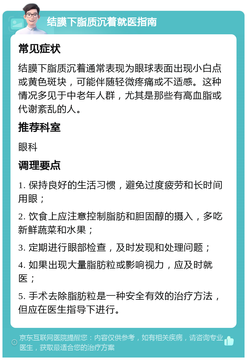 结膜下脂质沉着就医指南 常见症状 结膜下脂质沉着通常表现为眼球表面出现小白点或黄色斑块，可能伴随轻微疼痛或不适感。这种情况多见于中老年人群，尤其是那些有高血脂或代谢紊乱的人。 推荐科室 眼科 调理要点 1. 保持良好的生活习惯，避免过度疲劳和长时间用眼； 2. 饮食上应注意控制脂肪和胆固醇的摄入，多吃新鲜蔬菜和水果； 3. 定期进行眼部检查，及时发现和处理问题； 4. 如果出现大量脂肪粒或影响视力，应及时就医； 5. 手术去除脂肪粒是一种安全有效的治疗方法，但应在医生指导下进行。