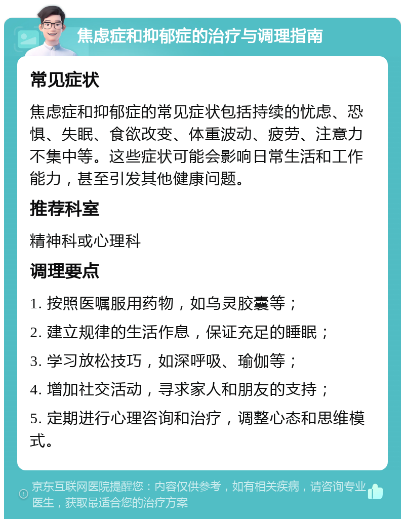 焦虑症和抑郁症的治疗与调理指南 常见症状 焦虑症和抑郁症的常见症状包括持续的忧虑、恐惧、失眠、食欲改变、体重波动、疲劳、注意力不集中等。这些症状可能会影响日常生活和工作能力，甚至引发其他健康问题。 推荐科室 精神科或心理科 调理要点 1. 按照医嘱服用药物，如乌灵胶囊等； 2. 建立规律的生活作息，保证充足的睡眠； 3. 学习放松技巧，如深呼吸、瑜伽等； 4. 增加社交活动，寻求家人和朋友的支持； 5. 定期进行心理咨询和治疗，调整心态和思维模式。