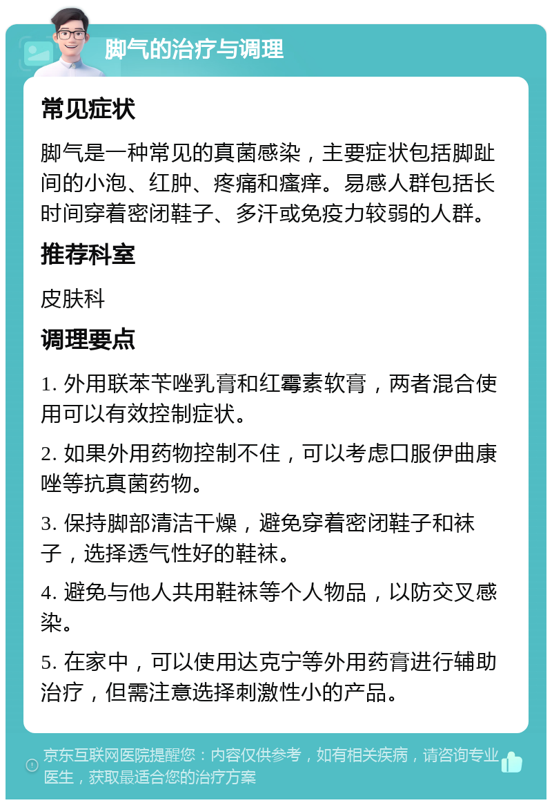 脚气的治疗与调理 常见症状 脚气是一种常见的真菌感染，主要症状包括脚趾间的小泡、红肿、疼痛和瘙痒。易感人群包括长时间穿着密闭鞋子、多汗或免疫力较弱的人群。 推荐科室 皮肤科 调理要点 1. 外用联苯苄唑乳膏和红霉素软膏，两者混合使用可以有效控制症状。 2. 如果外用药物控制不住，可以考虑口服伊曲康唑等抗真菌药物。 3. 保持脚部清洁干燥，避免穿着密闭鞋子和袜子，选择透气性好的鞋袜。 4. 避免与他人共用鞋袜等个人物品，以防交叉感染。 5. 在家中，可以使用达克宁等外用药膏进行辅助治疗，但需注意选择刺激性小的产品。