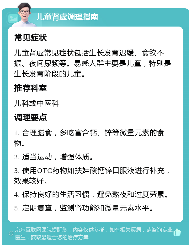 儿童肾虚调理指南 常见症状 儿童肾虚常见症状包括生长发育迟缓、食欲不振、夜间尿频等。易感人群主要是儿童，特别是生长发育阶段的儿童。 推荐科室 儿科或中医科 调理要点 1. 合理膳食，多吃富含钙、锌等微量元素的食物。 2. 适当运动，增强体质。 3. 使用OTC药物如扶娃酸钙锌口服液进行补充，效果较好。 4. 保持良好的生活习惯，避免熬夜和过度劳累。 5. 定期复查，监测肾功能和微量元素水平。