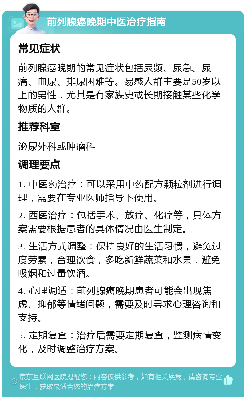 前列腺癌晚期中医治疗指南 常见症状 前列腺癌晚期的常见症状包括尿频、尿急、尿痛、血尿、排尿困难等。易感人群主要是50岁以上的男性，尤其是有家族史或长期接触某些化学物质的人群。 推荐科室 泌尿外科或肿瘤科 调理要点 1. 中医药治疗：可以采用中药配方颗粒剂进行调理，需要在专业医师指导下使用。 2. 西医治疗：包括手术、放疗、化疗等，具体方案需要根据患者的具体情况由医生制定。 3. 生活方式调整：保持良好的生活习惯，避免过度劳累，合理饮食，多吃新鲜蔬菜和水果，避免吸烟和过量饮酒。 4. 心理调适：前列腺癌晚期患者可能会出现焦虑、抑郁等情绪问题，需要及时寻求心理咨询和支持。 5. 定期复查：治疗后需要定期复查，监测病情变化，及时调整治疗方案。