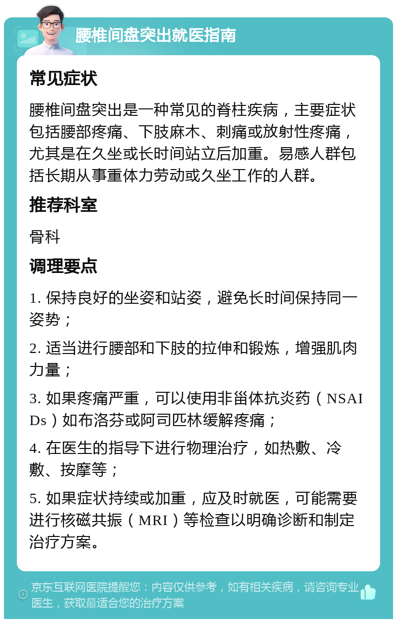 腰椎间盘突出就医指南 常见症状 腰椎间盘突出是一种常见的脊柱疾病，主要症状包括腰部疼痛、下肢麻木、刺痛或放射性疼痛，尤其是在久坐或长时间站立后加重。易感人群包括长期从事重体力劳动或久坐工作的人群。 推荐科室 骨科 调理要点 1. 保持良好的坐姿和站姿，避免长时间保持同一姿势； 2. 适当进行腰部和下肢的拉伸和锻炼，增强肌肉力量； 3. 如果疼痛严重，可以使用非甾体抗炎药（NSAIDs）如布洛芬或阿司匹林缓解疼痛； 4. 在医生的指导下进行物理治疗，如热敷、冷敷、按摩等； 5. 如果症状持续或加重，应及时就医，可能需要进行核磁共振（MRI）等检查以明确诊断和制定治疗方案。