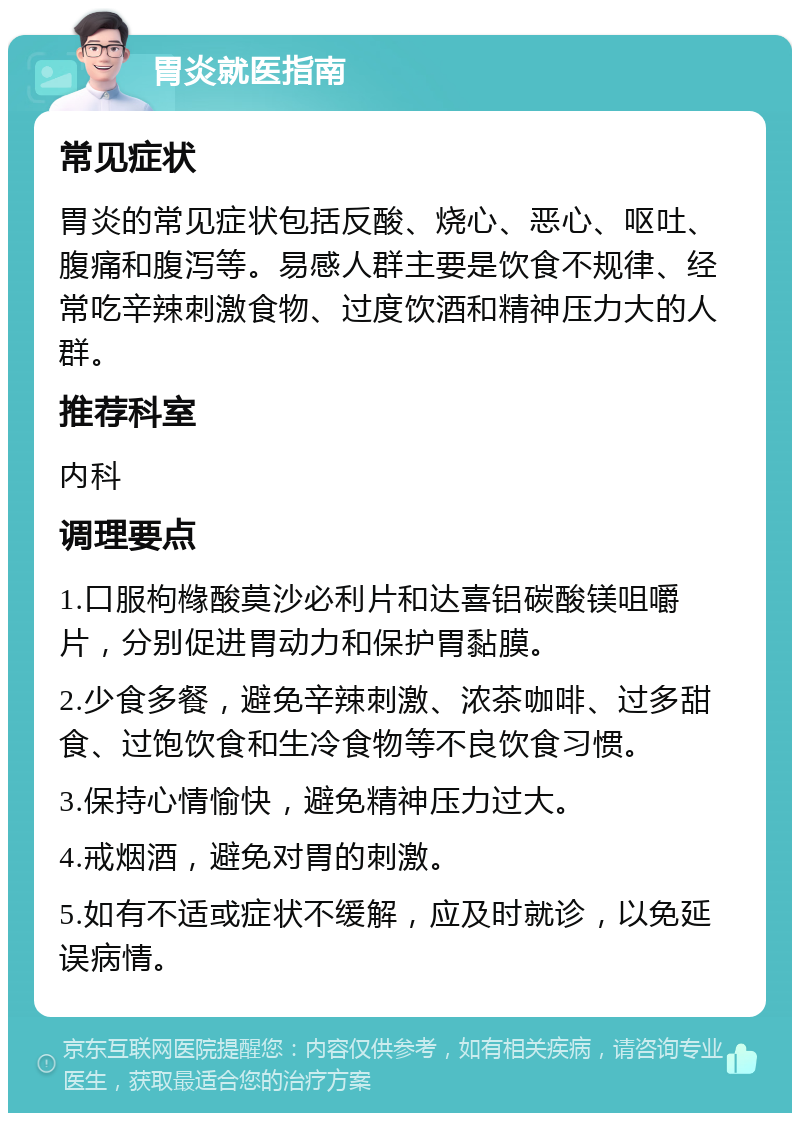 胃炎就医指南 常见症状 胃炎的常见症状包括反酸、烧心、恶心、呕吐、腹痛和腹泻等。易感人群主要是饮食不规律、经常吃辛辣刺激食物、过度饮酒和精神压力大的人群。 推荐科室 内科 调理要点 1.口服枸橼酸莫沙必利片和达喜铝碳酸镁咀嚼片，分别促进胃动力和保护胃黏膜。 2.少食多餐，避免辛辣刺激、浓茶咖啡、过多甜食、过饱饮食和生冷食物等不良饮食习惯。 3.保持心情愉快，避免精神压力过大。 4.戒烟酒，避免对胃的刺激。 5.如有不适或症状不缓解，应及时就诊，以免延误病情。