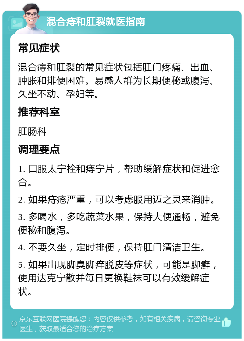 混合痔和肛裂就医指南 常见症状 混合痔和肛裂的常见症状包括肛门疼痛、出血、肿胀和排便困难。易感人群为长期便秘或腹泻、久坐不动、孕妇等。 推荐科室 肛肠科 调理要点 1. 口服太宁栓和痔宁片，帮助缓解症状和促进愈合。 2. 如果痔疮严重，可以考虑服用迈之灵来消肿。 3. 多喝水，多吃蔬菜水果，保持大便通畅，避免便秘和腹泻。 4. 不要久坐，定时排便，保持肛门清洁卫生。 5. 如果出现脚臭脚痒脱皮等症状，可能是脚癣，使用达克宁散并每日更换鞋袜可以有效缓解症状。