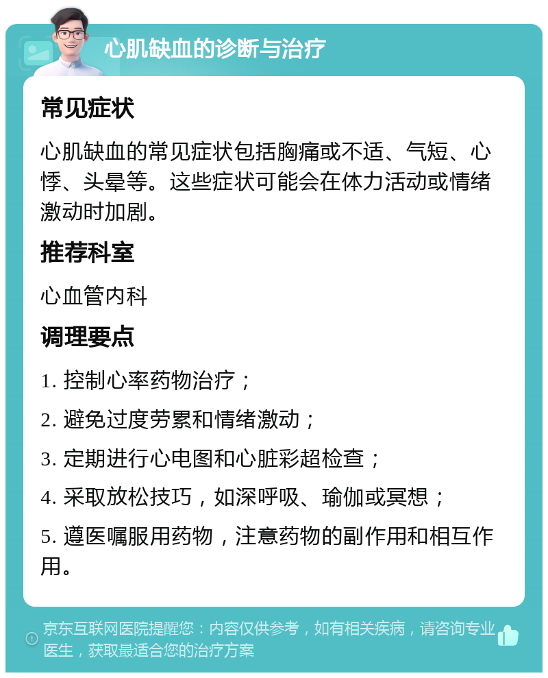 心肌缺血的诊断与治疗 常见症状 心肌缺血的常见症状包括胸痛或不适、气短、心悸、头晕等。这些症状可能会在体力活动或情绪激动时加剧。 推荐科室 心血管内科 调理要点 1. 控制心率药物治疗； 2. 避免过度劳累和情绪激动； 3. 定期进行心电图和心脏彩超检查； 4. 采取放松技巧，如深呼吸、瑜伽或冥想； 5. 遵医嘱服用药物，注意药物的副作用和相互作用。