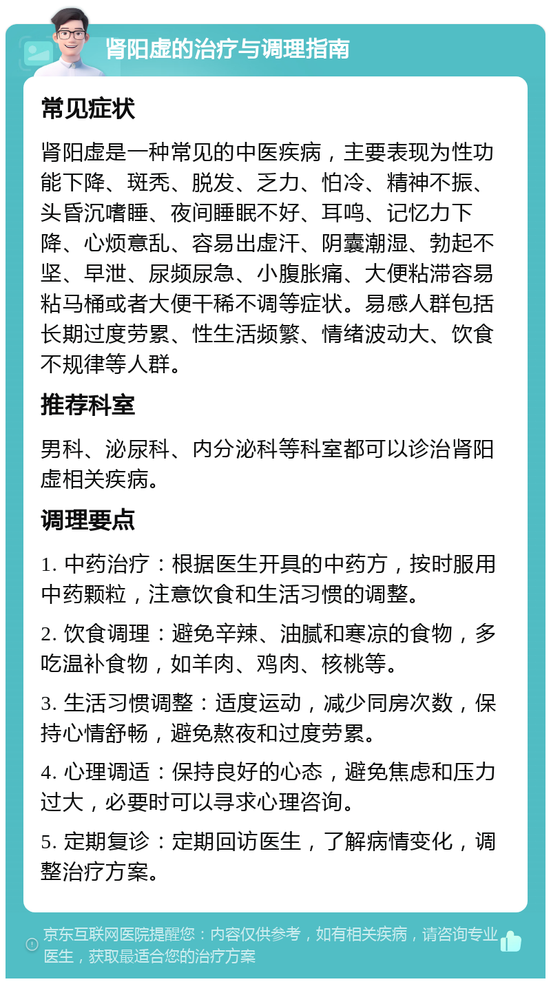 肾阳虚的治疗与调理指南 常见症状 肾阳虚是一种常见的中医疾病，主要表现为性功能下降、斑秃、脱发、乏力、怕冷、精神不振、头昏沉嗜睡、夜间睡眠不好、耳鸣、记忆力下降、心烦意乱、容易出虚汗、阴囊潮湿、勃起不坚、早泄、尿频尿急、小腹胀痛、大便粘滞容易粘马桶或者大便干稀不调等症状。易感人群包括长期过度劳累、性生活频繁、情绪波动大、饮食不规律等人群。 推荐科室 男科、泌尿科、内分泌科等科室都可以诊治肾阳虚相关疾病。 调理要点 1. 中药治疗：根据医生开具的中药方，按时服用中药颗粒，注意饮食和生活习惯的调整。 2. 饮食调理：避免辛辣、油腻和寒凉的食物，多吃温补食物，如羊肉、鸡肉、核桃等。 3. 生活习惯调整：适度运动，减少同房次数，保持心情舒畅，避免熬夜和过度劳累。 4. 心理调适：保持良好的心态，避免焦虑和压力过大，必要时可以寻求心理咨询。 5. 定期复诊：定期回访医生，了解病情变化，调整治疗方案。