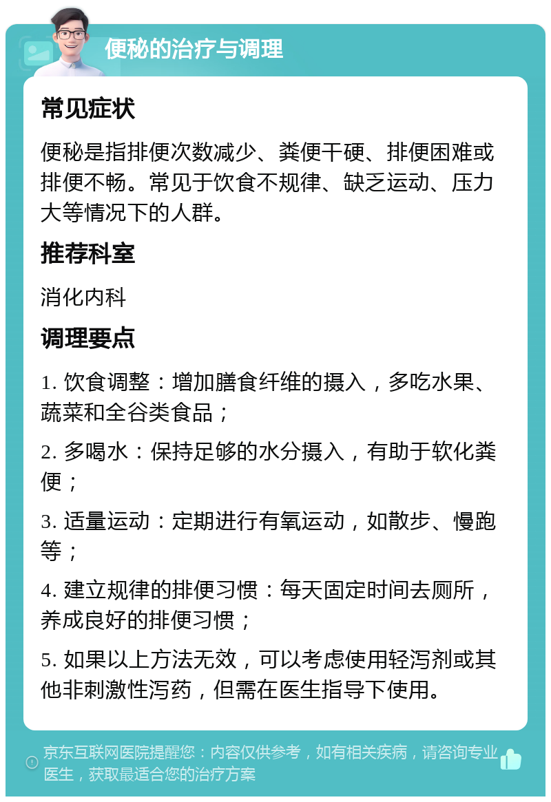 便秘的治疗与调理 常见症状 便秘是指排便次数减少、粪便干硬、排便困难或排便不畅。常见于饮食不规律、缺乏运动、压力大等情况下的人群。 推荐科室 消化内科 调理要点 1. 饮食调整：增加膳食纤维的摄入，多吃水果、蔬菜和全谷类食品； 2. 多喝水：保持足够的水分摄入，有助于软化粪便； 3. 适量运动：定期进行有氧运动，如散步、慢跑等； 4. 建立规律的排便习惯：每天固定时间去厕所，养成良好的排便习惯； 5. 如果以上方法无效，可以考虑使用轻泻剂或其他非刺激性泻药，但需在医生指导下使用。