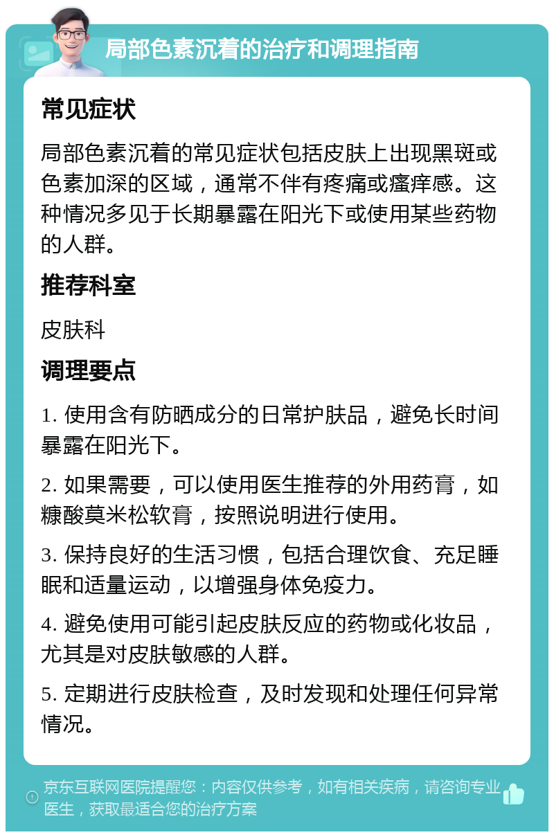 局部色素沉着的治疗和调理指南 常见症状 局部色素沉着的常见症状包括皮肤上出现黑斑或色素加深的区域，通常不伴有疼痛或瘙痒感。这种情况多见于长期暴露在阳光下或使用某些药物的人群。 推荐科室 皮肤科 调理要点 1. 使用含有防晒成分的日常护肤品，避免长时间暴露在阳光下。 2. 如果需要，可以使用医生推荐的外用药膏，如糠酸莫米松软膏，按照说明进行使用。 3. 保持良好的生活习惯，包括合理饮食、充足睡眠和适量运动，以增强身体免疫力。 4. 避免使用可能引起皮肤反应的药物或化妆品，尤其是对皮肤敏感的人群。 5. 定期进行皮肤检查，及时发现和处理任何异常情况。