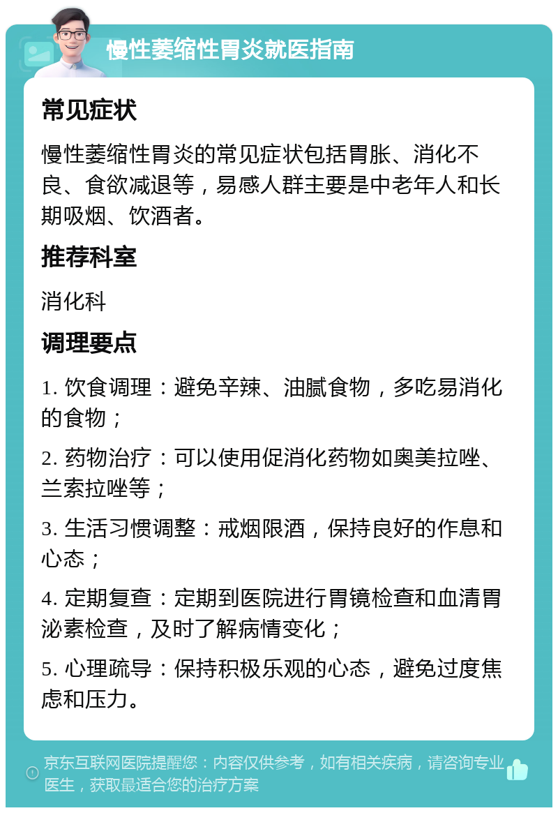 慢性萎缩性胃炎就医指南 常见症状 慢性萎缩性胃炎的常见症状包括胃胀、消化不良、食欲减退等，易感人群主要是中老年人和长期吸烟、饮酒者。 推荐科室 消化科 调理要点 1. 饮食调理：避免辛辣、油腻食物，多吃易消化的食物； 2. 药物治疗：可以使用促消化药物如奥美拉唑、兰索拉唑等； 3. 生活习惯调整：戒烟限酒，保持良好的作息和心态； 4. 定期复查：定期到医院进行胃镜检查和血清胃泌素检查，及时了解病情变化； 5. 心理疏导：保持积极乐观的心态，避免过度焦虑和压力。