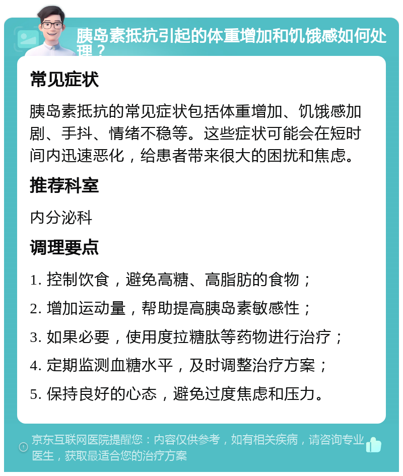 胰岛素抵抗引起的体重增加和饥饿感如何处理？ 常见症状 胰岛素抵抗的常见症状包括体重增加、饥饿感加剧、手抖、情绪不稳等。这些症状可能会在短时间内迅速恶化，给患者带来很大的困扰和焦虑。 推荐科室 内分泌科 调理要点 1. 控制饮食，避免高糖、高脂肪的食物； 2. 增加运动量，帮助提高胰岛素敏感性； 3. 如果必要，使用度拉糖肽等药物进行治疗； 4. 定期监测血糖水平，及时调整治疗方案； 5. 保持良好的心态，避免过度焦虑和压力。