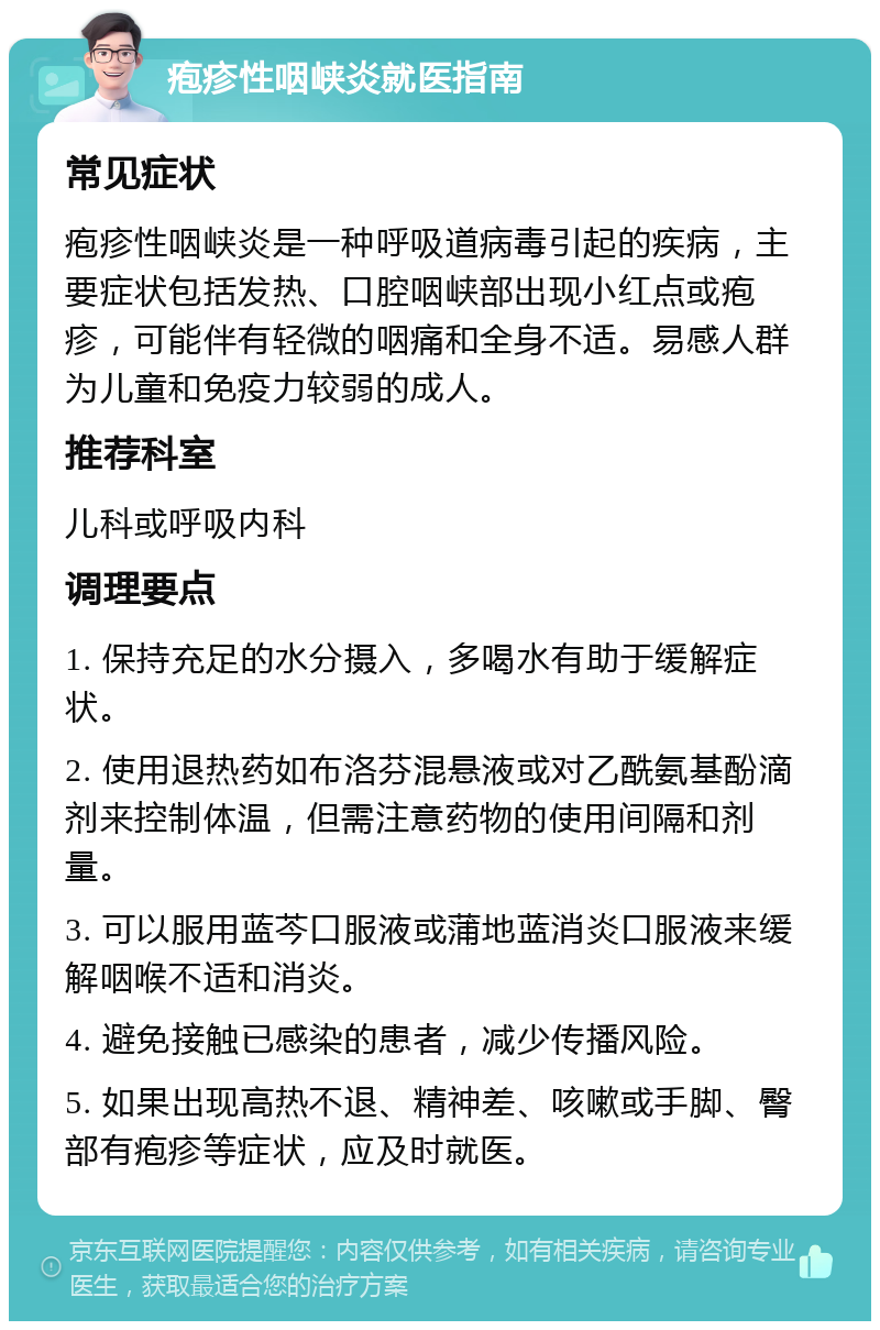 疱疹性咽峡炎就医指南 常见症状 疱疹性咽峡炎是一种呼吸道病毒引起的疾病，主要症状包括发热、口腔咽峡部出现小红点或疱疹，可能伴有轻微的咽痛和全身不适。易感人群为儿童和免疫力较弱的成人。 推荐科室 儿科或呼吸内科 调理要点 1. 保持充足的水分摄入，多喝水有助于缓解症状。 2. 使用退热药如布洛芬混悬液或对乙酰氨基酚滴剂来控制体温，但需注意药物的使用间隔和剂量。 3. 可以服用蓝芩口服液或蒲地蓝消炎口服液来缓解咽喉不适和消炎。 4. 避免接触已感染的患者，减少传播风险。 5. 如果出现高热不退、精神差、咳嗽或手脚、臀部有疱疹等症状，应及时就医。