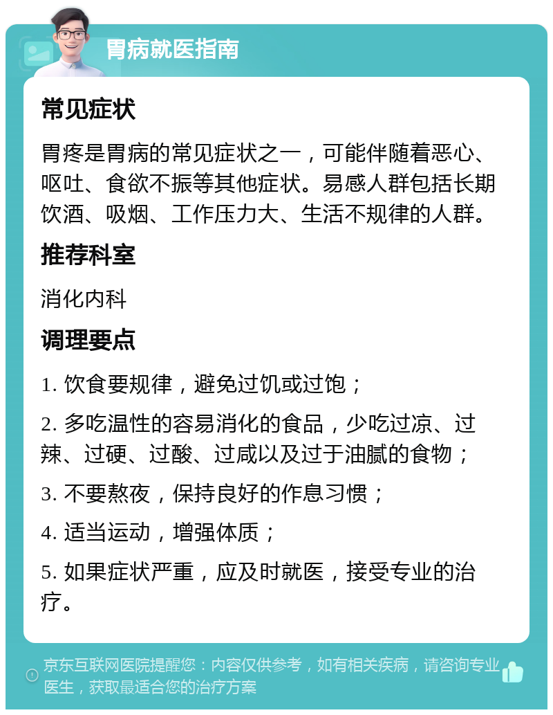 胃病就医指南 常见症状 胃疼是胃病的常见症状之一，可能伴随着恶心、呕吐、食欲不振等其他症状。易感人群包括长期饮酒、吸烟、工作压力大、生活不规律的人群。 推荐科室 消化内科 调理要点 1. 饮食要规律，避免过饥或过饱； 2. 多吃温性的容易消化的食品，少吃过凉、过辣、过硬、过酸、过咸以及过于油腻的食物； 3. 不要熬夜，保持良好的作息习惯； 4. 适当运动，增强体质； 5. 如果症状严重，应及时就医，接受专业的治疗。