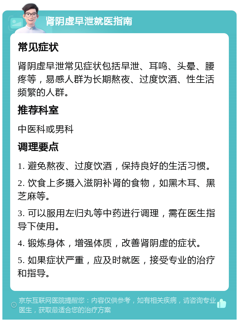 肾阴虚早泄就医指南 常见症状 肾阴虚早泄常见症状包括早泄、耳鸣、头晕、腰疼等，易感人群为长期熬夜、过度饮酒、性生活频繁的人群。 推荐科室 中医科或男科 调理要点 1. 避免熬夜、过度饮酒，保持良好的生活习惯。 2. 饮食上多摄入滋阴补肾的食物，如黑木耳、黑芝麻等。 3. 可以服用左归丸等中药进行调理，需在医生指导下使用。 4. 锻炼身体，增强体质，改善肾阴虚的症状。 5. 如果症状严重，应及时就医，接受专业的治疗和指导。