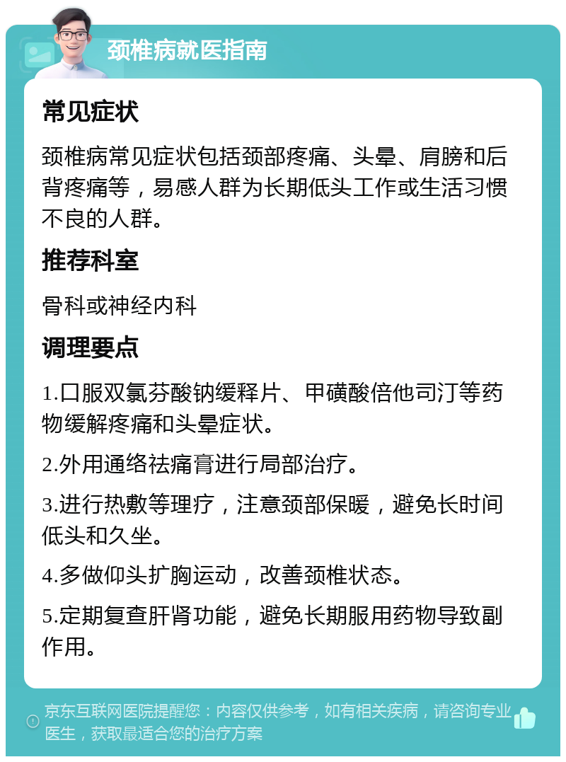 颈椎病就医指南 常见症状 颈椎病常见症状包括颈部疼痛、头晕、肩膀和后背疼痛等，易感人群为长期低头工作或生活习惯不良的人群。 推荐科室 骨科或神经内科 调理要点 1.口服双氯芬酸钠缓释片、甲磺酸倍他司汀等药物缓解疼痛和头晕症状。 2.外用通络祛痛膏进行局部治疗。 3.进行热敷等理疗，注意颈部保暖，避免长时间低头和久坐。 4.多做仰头扩胸运动，改善颈椎状态。 5.定期复查肝肾功能，避免长期服用药物导致副作用。