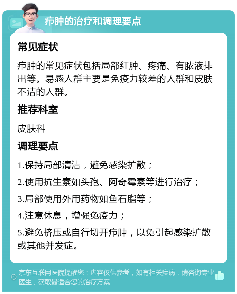 疖肿的治疗和调理要点 常见症状 疖肿的常见症状包括局部红肿、疼痛、有脓液排出等。易感人群主要是免疫力较差的人群和皮肤不洁的人群。 推荐科室 皮肤科 调理要点 1.保持局部清洁，避免感染扩散； 2.使用抗生素如头孢、阿奇霉素等进行治疗； 3.局部使用外用药物如鱼石脂等； 4.注意休息，增强免疫力； 5.避免挤压或自行切开疖肿，以免引起感染扩散或其他并发症。