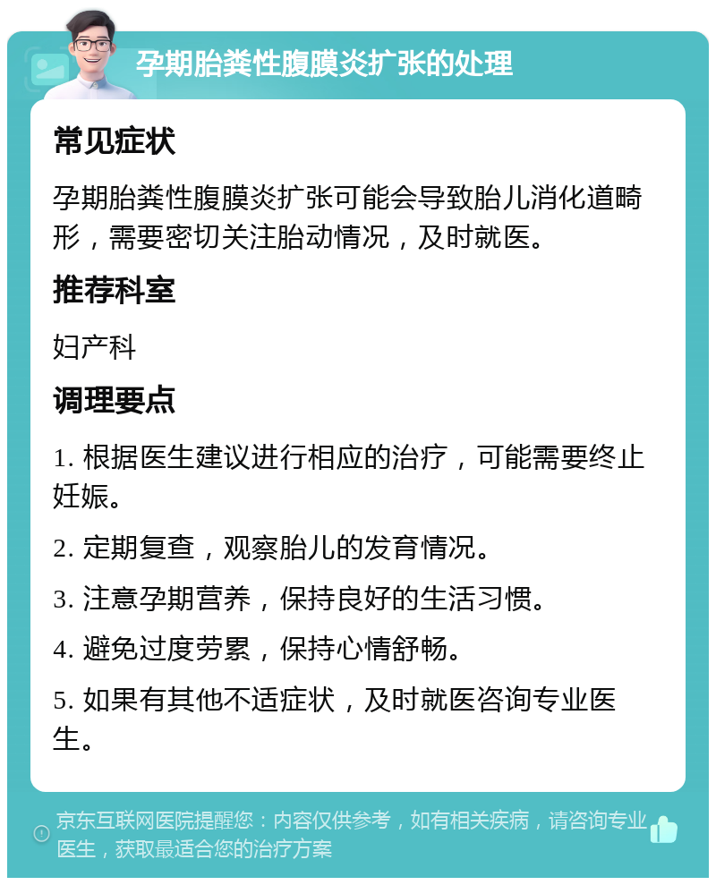 孕期胎粪性腹膜炎扩张的处理 常见症状 孕期胎粪性腹膜炎扩张可能会导致胎儿消化道畸形，需要密切关注胎动情况，及时就医。 推荐科室 妇产科 调理要点 1. 根据医生建议进行相应的治疗，可能需要终止妊娠。 2. 定期复查，观察胎儿的发育情况。 3. 注意孕期营养，保持良好的生活习惯。 4. 避免过度劳累，保持心情舒畅。 5. 如果有其他不适症状，及时就医咨询专业医生。