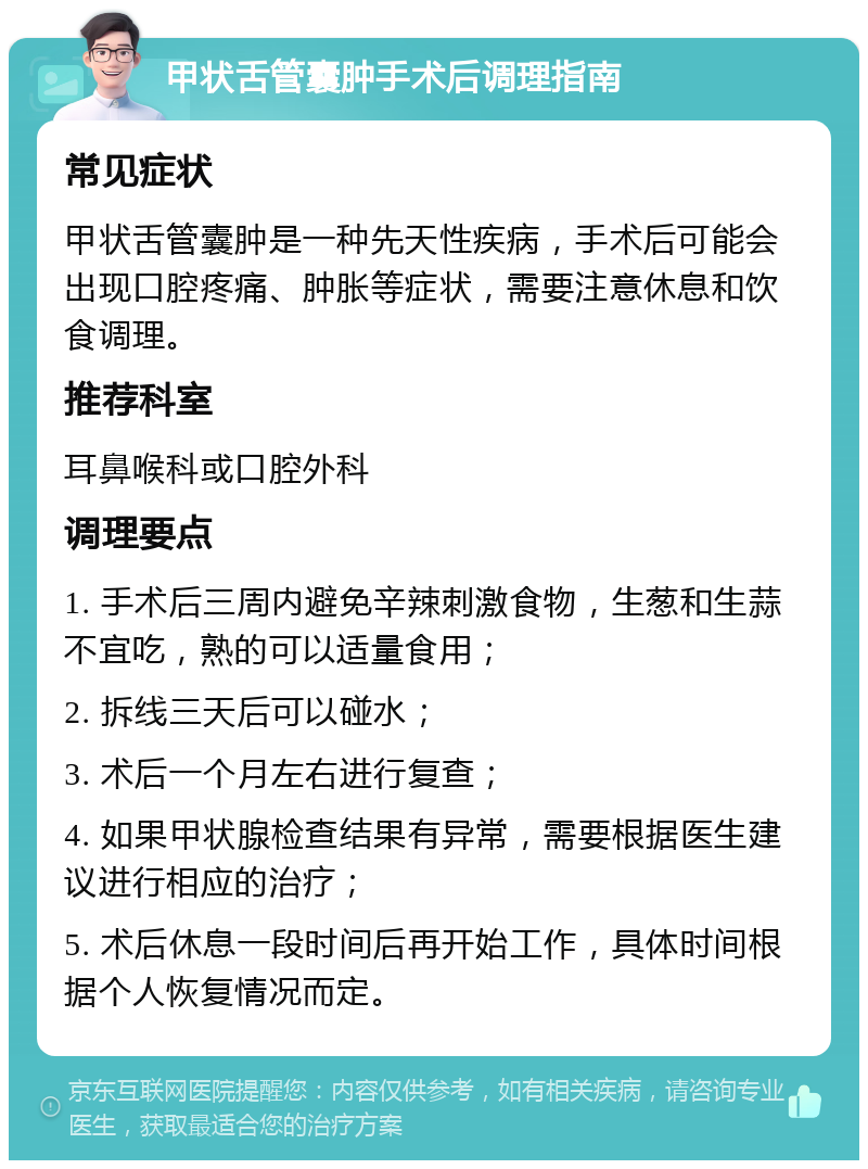 甲状舌管囊肿手术后调理指南 常见症状 甲状舌管囊肿是一种先天性疾病，手术后可能会出现口腔疼痛、肿胀等症状，需要注意休息和饮食调理。 推荐科室 耳鼻喉科或口腔外科 调理要点 1. 手术后三周内避免辛辣刺激食物，生葱和生蒜不宜吃，熟的可以适量食用； 2. 拆线三天后可以碰水； 3. 术后一个月左右进行复查； 4. 如果甲状腺检查结果有异常，需要根据医生建议进行相应的治疗； 5. 术后休息一段时间后再开始工作，具体时间根据个人恢复情况而定。