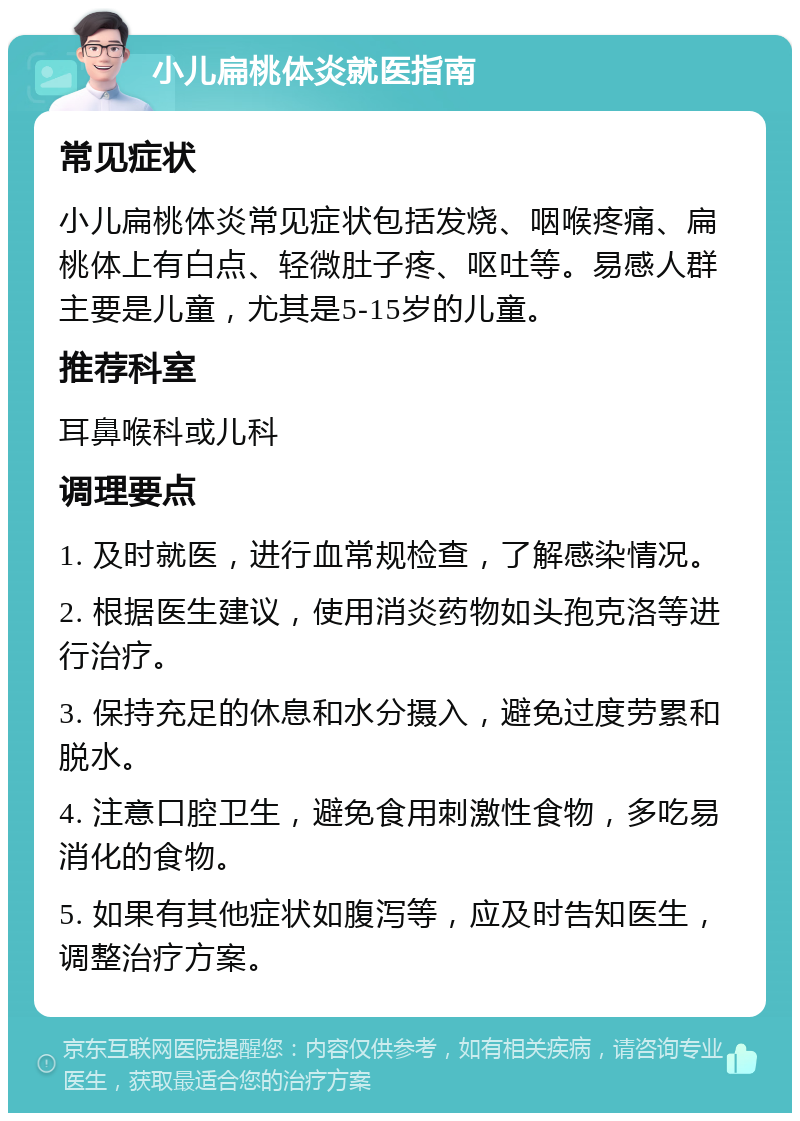 小儿扁桃体炎就医指南 常见症状 小儿扁桃体炎常见症状包括发烧、咽喉疼痛、扁桃体上有白点、轻微肚子疼、呕吐等。易感人群主要是儿童，尤其是5-15岁的儿童。 推荐科室 耳鼻喉科或儿科 调理要点 1. 及时就医，进行血常规检查，了解感染情况。 2. 根据医生建议，使用消炎药物如头孢克洛等进行治疗。 3. 保持充足的休息和水分摄入，避免过度劳累和脱水。 4. 注意口腔卫生，避免食用刺激性食物，多吃易消化的食物。 5. 如果有其他症状如腹泻等，应及时告知医生，调整治疗方案。