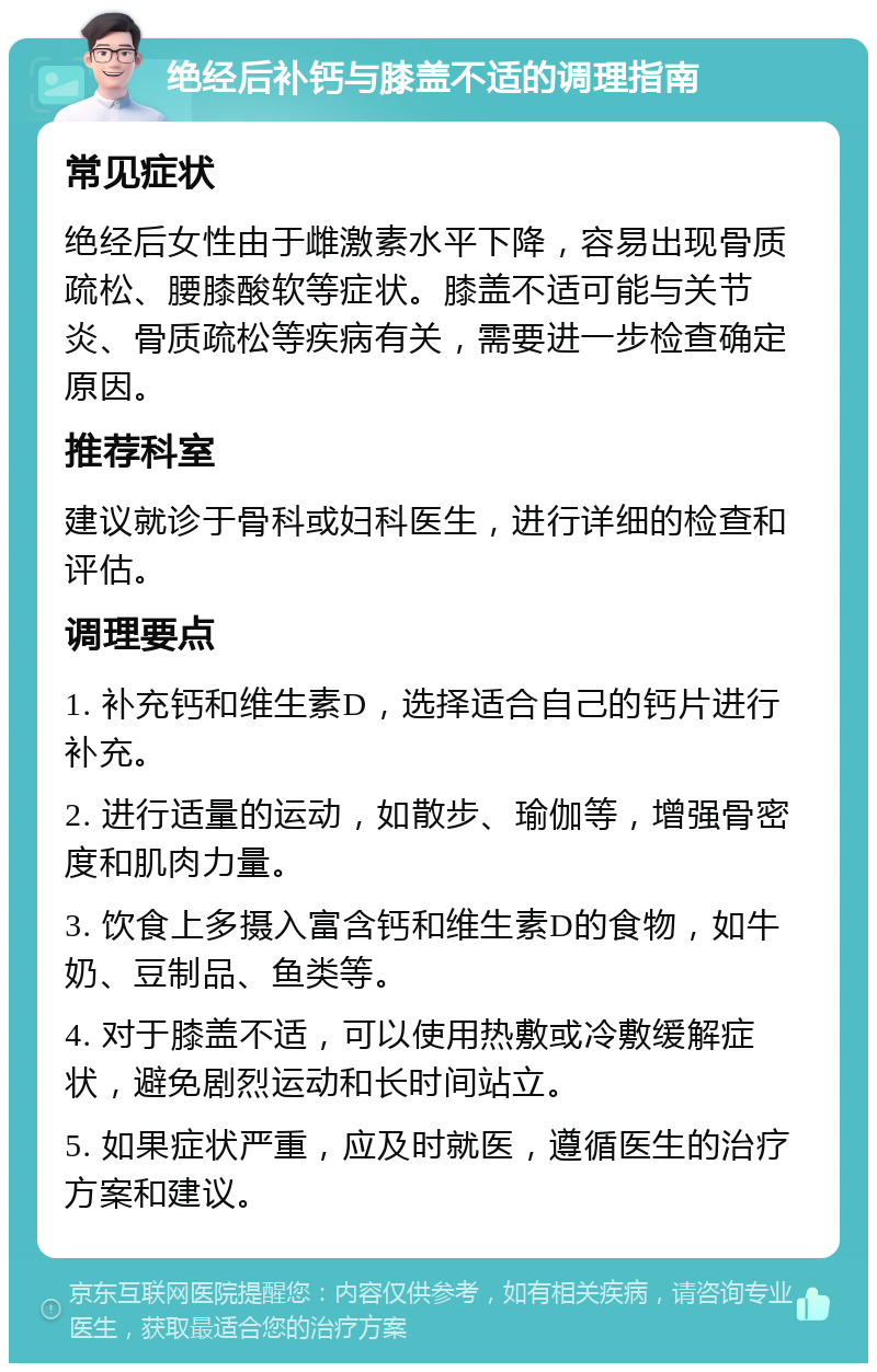 绝经后补钙与膝盖不适的调理指南 常见症状 绝经后女性由于雌激素水平下降，容易出现骨质疏松、腰膝酸软等症状。膝盖不适可能与关节炎、骨质疏松等疾病有关，需要进一步检查确定原因。 推荐科室 建议就诊于骨科或妇科医生，进行详细的检查和评估。 调理要点 1. 补充钙和维生素D，选择适合自己的钙片进行补充。 2. 进行适量的运动，如散步、瑜伽等，增强骨密度和肌肉力量。 3. 饮食上多摄入富含钙和维生素D的食物，如牛奶、豆制品、鱼类等。 4. 对于膝盖不适，可以使用热敷或冷敷缓解症状，避免剧烈运动和长时间站立。 5. 如果症状严重，应及时就医，遵循医生的治疗方案和建议。