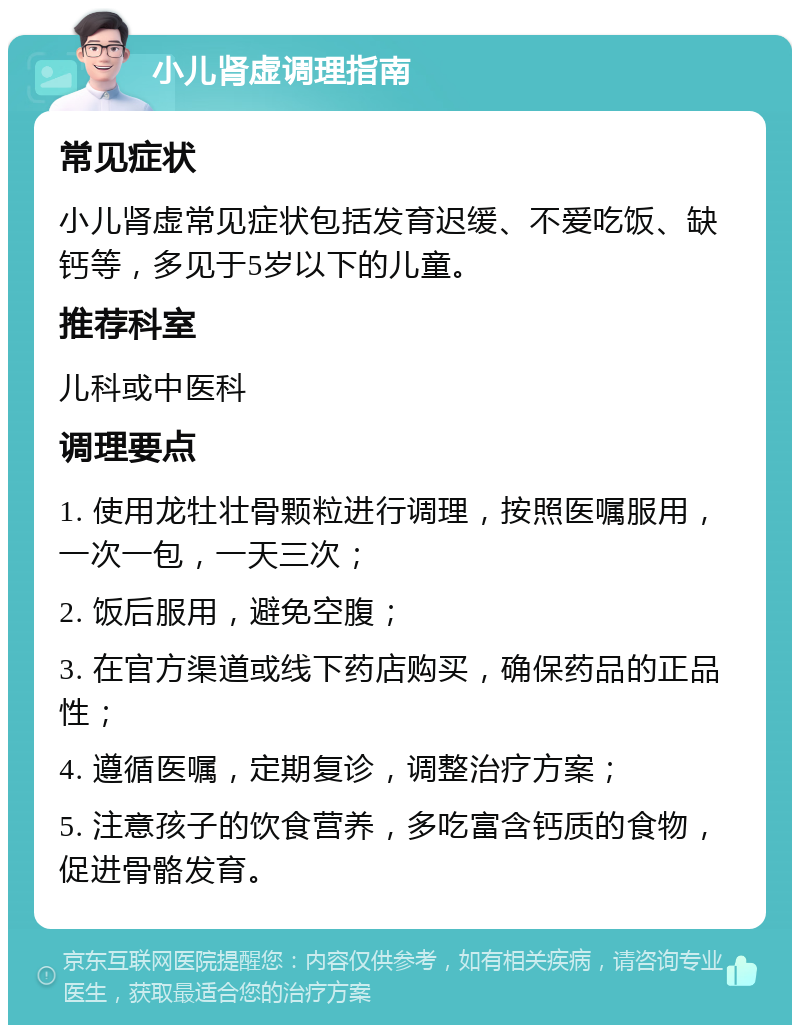 小儿肾虚调理指南 常见症状 小儿肾虚常见症状包括发育迟缓、不爱吃饭、缺钙等，多见于5岁以下的儿童。 推荐科室 儿科或中医科 调理要点 1. 使用龙牡壮骨颗粒进行调理，按照医嘱服用，一次一包，一天三次； 2. 饭后服用，避免空腹； 3. 在官方渠道或线下药店购买，确保药品的正品性； 4. 遵循医嘱，定期复诊，调整治疗方案； 5. 注意孩子的饮食营养，多吃富含钙质的食物，促进骨骼发育。