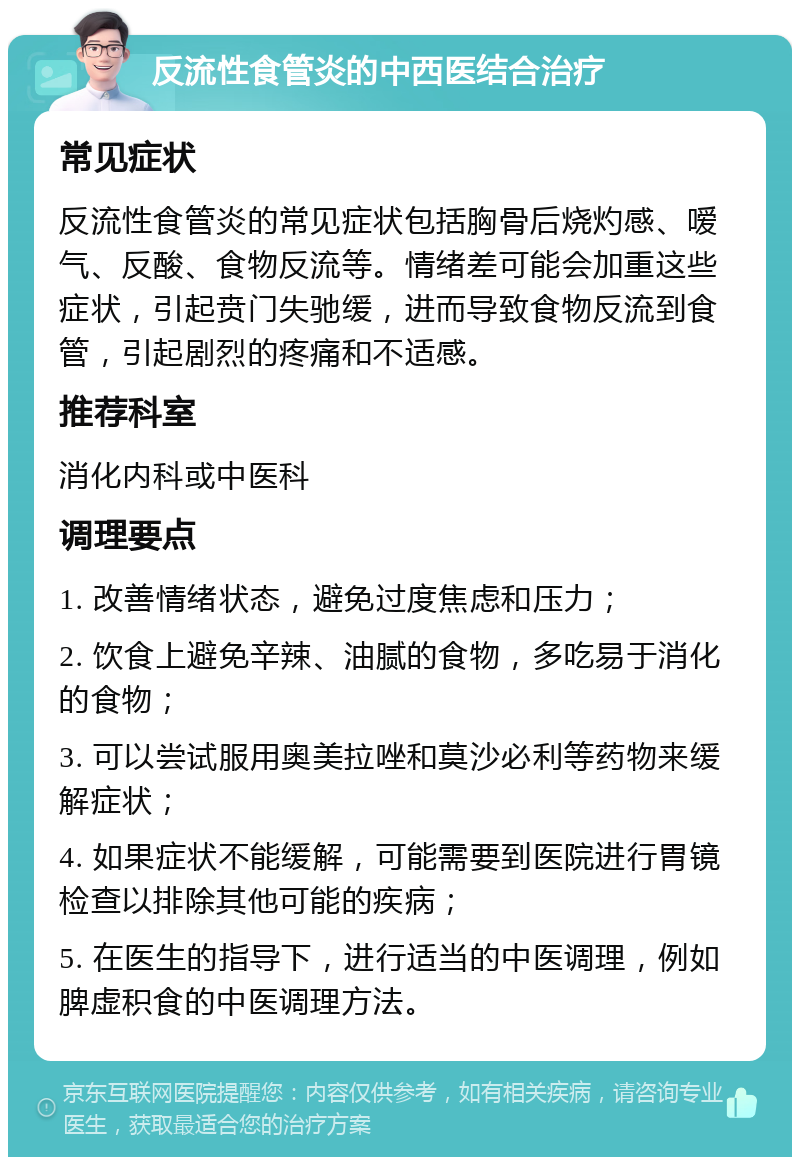 反流性食管炎的中西医结合治疗 常见症状 反流性食管炎的常见症状包括胸骨后烧灼感、嗳气、反酸、食物反流等。情绪差可能会加重这些症状，引起贲门失驰缓，进而导致食物反流到食管，引起剧烈的疼痛和不适感。 推荐科室 消化内科或中医科 调理要点 1. 改善情绪状态，避免过度焦虑和压力； 2. 饮食上避免辛辣、油腻的食物，多吃易于消化的食物； 3. 可以尝试服用奥美拉唑和莫沙必利等药物来缓解症状； 4. 如果症状不能缓解，可能需要到医院进行胃镜检查以排除其他可能的疾病； 5. 在医生的指导下，进行适当的中医调理，例如脾虚积食的中医调理方法。