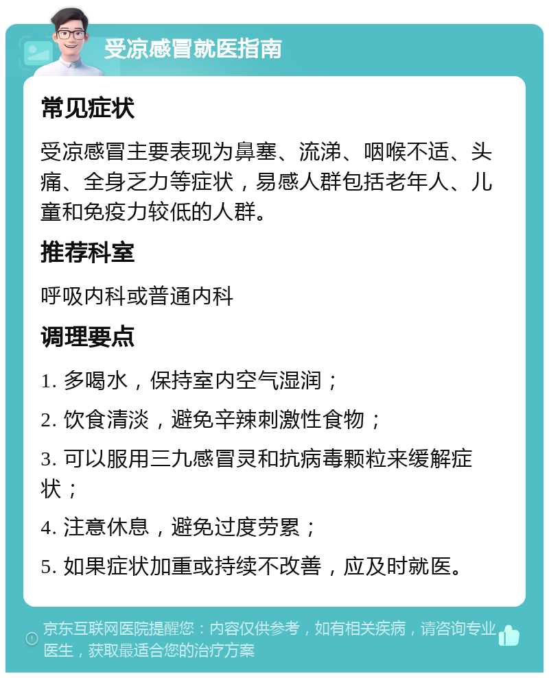 受凉感冒就医指南 常见症状 受凉感冒主要表现为鼻塞、流涕、咽喉不适、头痛、全身乏力等症状，易感人群包括老年人、儿童和免疫力较低的人群。 推荐科室 呼吸内科或普通内科 调理要点 1. 多喝水，保持室内空气湿润； 2. 饮食清淡，避免辛辣刺激性食物； 3. 可以服用三九感冒灵和抗病毒颗粒来缓解症状； 4. 注意休息，避免过度劳累； 5. 如果症状加重或持续不改善，应及时就医。