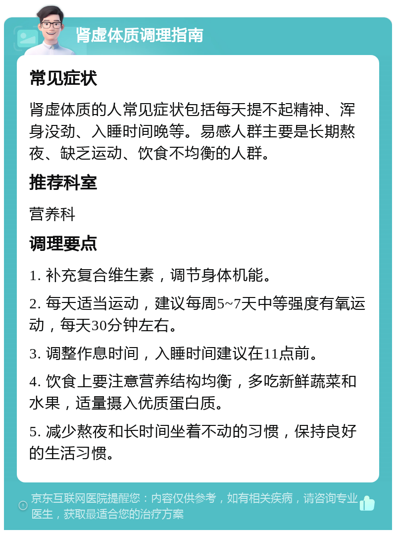 肾虚体质调理指南 常见症状 肾虚体质的人常见症状包括每天提不起精神、浑身没劲、入睡时间晚等。易感人群主要是长期熬夜、缺乏运动、饮食不均衡的人群。 推荐科室 营养科 调理要点 1. 补充复合维生素，调节身体机能。 2. 每天适当运动，建议每周5~7天中等强度有氧运动，每天30分钟左右。 3. 调整作息时间，入睡时间建议在11点前。 4. 饮食上要注意营养结构均衡，多吃新鲜蔬菜和水果，适量摄入优质蛋白质。 5. 减少熬夜和长时间坐着不动的习惯，保持良好的生活习惯。