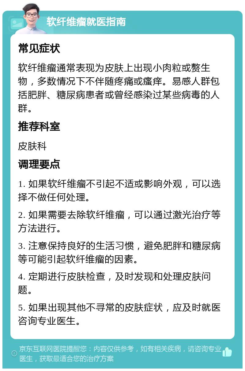 软纤维瘤就医指南 常见症状 软纤维瘤通常表现为皮肤上出现小肉粒或赘生物，多数情况下不伴随疼痛或瘙痒。易感人群包括肥胖、糖尿病患者或曾经感染过某些病毒的人群。 推荐科室 皮肤科 调理要点 1. 如果软纤维瘤不引起不适或影响外观，可以选择不做任何处理。 2. 如果需要去除软纤维瘤，可以通过激光治疗等方法进行。 3. 注意保持良好的生活习惯，避免肥胖和糖尿病等可能引起软纤维瘤的因素。 4. 定期进行皮肤检查，及时发现和处理皮肤问题。 5. 如果出现其他不寻常的皮肤症状，应及时就医咨询专业医生。