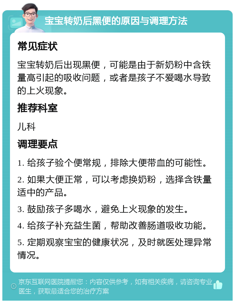 宝宝转奶后黑便的原因与调理方法 常见症状 宝宝转奶后出现黑便，可能是由于新奶粉中含铁量高引起的吸收问题，或者是孩子不爱喝水导致的上火现象。 推荐科室 儿科 调理要点 1. 给孩子验个便常规，排除大便带血的可能性。 2. 如果大便正常，可以考虑换奶粉，选择含铁量适中的产品。 3. 鼓励孩子多喝水，避免上火现象的发生。 4. 给孩子补充益生菌，帮助改善肠道吸收功能。 5. 定期观察宝宝的健康状况，及时就医处理异常情况。