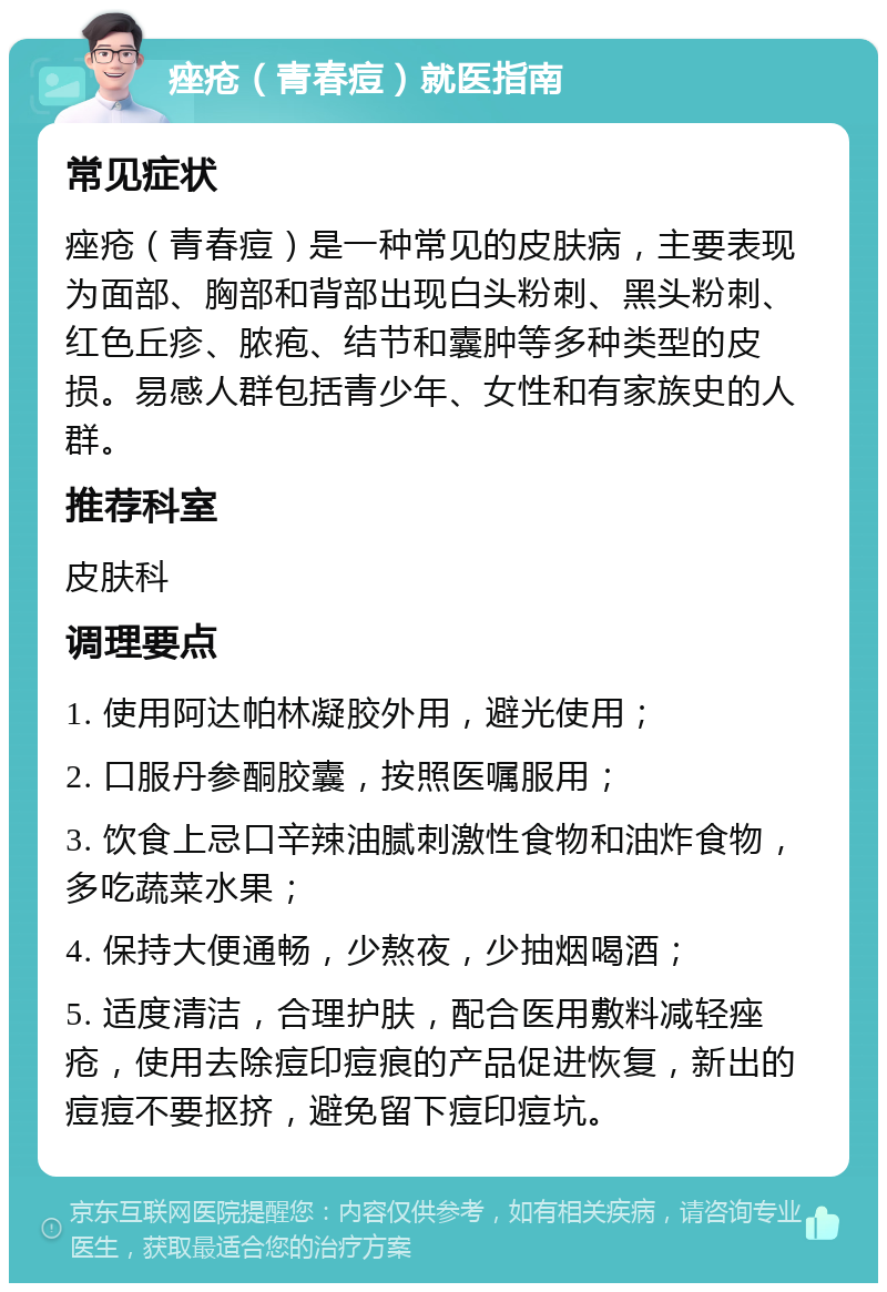 痤疮（青春痘）就医指南 常见症状 痤疮（青春痘）是一种常见的皮肤病，主要表现为面部、胸部和背部出现白头粉刺、黑头粉刺、红色丘疹、脓疱、结节和囊肿等多种类型的皮损。易感人群包括青少年、女性和有家族史的人群。 推荐科室 皮肤科 调理要点 1. 使用阿达帕林凝胶外用，避光使用； 2. 口服丹参酮胶囊，按照医嘱服用； 3. 饮食上忌口辛辣油腻刺激性食物和油炸食物，多吃蔬菜水果； 4. 保持大便通畅，少熬夜，少抽烟喝酒； 5. 适度清洁，合理护肤，配合医用敷料减轻痤疮，使用去除痘印痘痕的产品促进恢复，新出的痘痘不要抠挤，避免留下痘印痘坑。