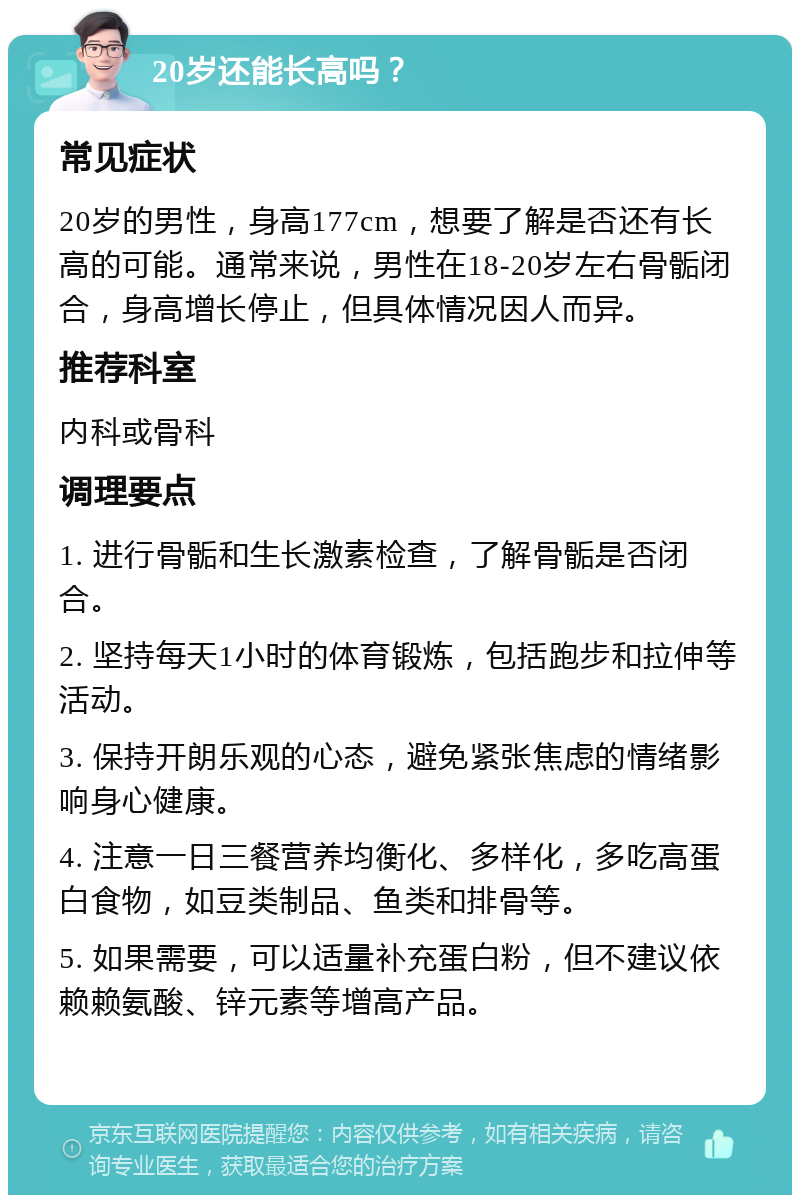 20岁还能长高吗？ 常见症状 20岁的男性，身高177cm，想要了解是否还有长高的可能。通常来说，男性在18-20岁左右骨骺闭合，身高增长停止，但具体情况因人而异。 推荐科室 内科或骨科 调理要点 1. 进行骨骺和生长激素检查，了解骨骺是否闭合。 2. 坚持每天1小时的体育锻炼，包括跑步和拉伸等活动。 3. 保持开朗乐观的心态，避免紧张焦虑的情绪影响身心健康。 4. 注意一日三餐营养均衡化、多样化，多吃高蛋白食物，如豆类制品、鱼类和排骨等。 5. 如果需要，可以适量补充蛋白粉，但不建议依赖赖氨酸、锌元素等增高产品。