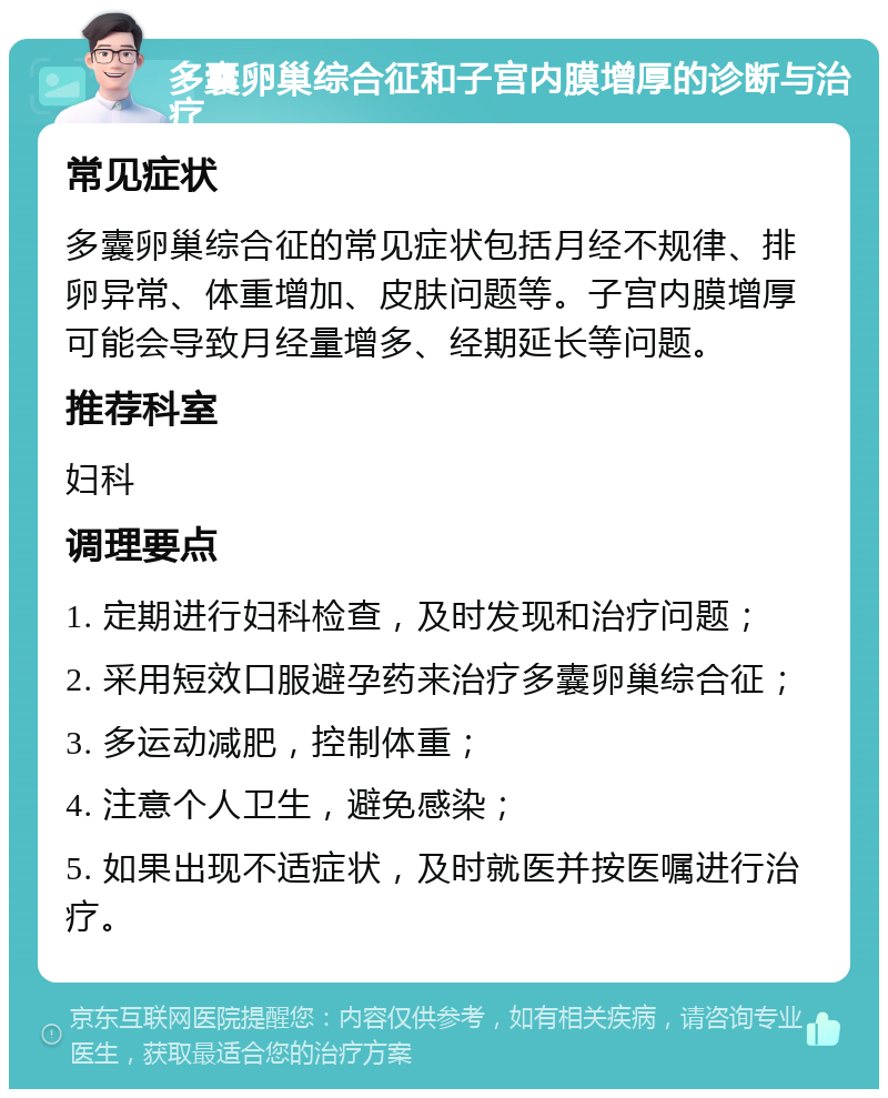 多囊卵巢综合征和子宫内膜增厚的诊断与治疗 常见症状 多囊卵巢综合征的常见症状包括月经不规律、排卵异常、体重增加、皮肤问题等。子宫内膜增厚可能会导致月经量增多、经期延长等问题。 推荐科室 妇科 调理要点 1. 定期进行妇科检查，及时发现和治疗问题； 2. 采用短效口服避孕药来治疗多囊卵巢综合征； 3. 多运动减肥，控制体重； 4. 注意个人卫生，避免感染； 5. 如果出现不适症状，及时就医并按医嘱进行治疗。