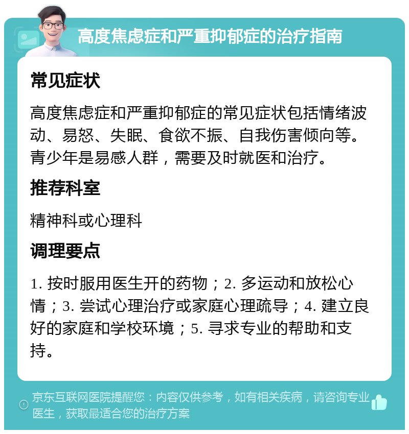 高度焦虑症和严重抑郁症的治疗指南 常见症状 高度焦虑症和严重抑郁症的常见症状包括情绪波动、易怒、失眠、食欲不振、自我伤害倾向等。青少年是易感人群，需要及时就医和治疗。 推荐科室 精神科或心理科 调理要点 1. 按时服用医生开的药物；2. 多运动和放松心情；3. 尝试心理治疗或家庭心理疏导；4. 建立良好的家庭和学校环境；5. 寻求专业的帮助和支持。