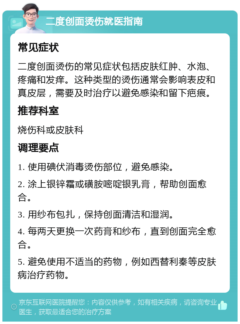 二度创面烫伤就医指南 常见症状 二度创面烫伤的常见症状包括皮肤红肿、水泡、疼痛和发痒。这种类型的烫伤通常会影响表皮和真皮层，需要及时治疗以避免感染和留下疤痕。 推荐科室 烧伤科或皮肤科 调理要点 1. 使用碘伏消毒烫伤部位，避免感染。 2. 涂上银锌霜或磺胺嘧啶银乳膏，帮助创面愈合。 3. 用纱布包扎，保持创面清洁和湿润。 4. 每两天更换一次药膏和纱布，直到创面完全愈合。 5. 避免使用不适当的药物，例如西替利秦等皮肤病治疗药物。