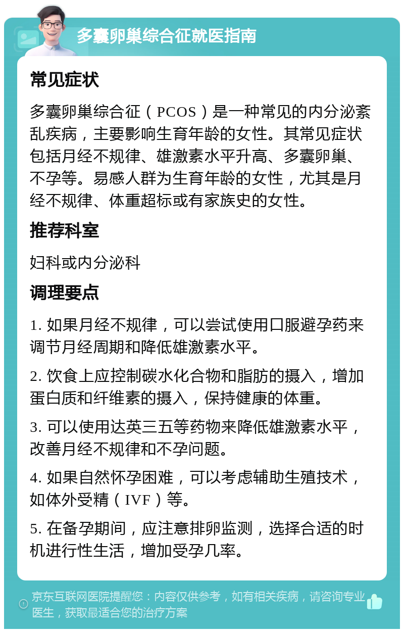 多囊卵巢综合征就医指南 常见症状 多囊卵巢综合征（PCOS）是一种常见的内分泌紊乱疾病，主要影响生育年龄的女性。其常见症状包括月经不规律、雄激素水平升高、多囊卵巢、不孕等。易感人群为生育年龄的女性，尤其是月经不规律、体重超标或有家族史的女性。 推荐科室 妇科或内分泌科 调理要点 1. 如果月经不规律，可以尝试使用口服避孕药来调节月经周期和降低雄激素水平。 2. 饮食上应控制碳水化合物和脂肪的摄入，增加蛋白质和纤维素的摄入，保持健康的体重。 3. 可以使用达英三五等药物来降低雄激素水平，改善月经不规律和不孕问题。 4. 如果自然怀孕困难，可以考虑辅助生殖技术，如体外受精（IVF）等。 5. 在备孕期间，应注意排卵监测，选择合适的时机进行性生活，增加受孕几率。