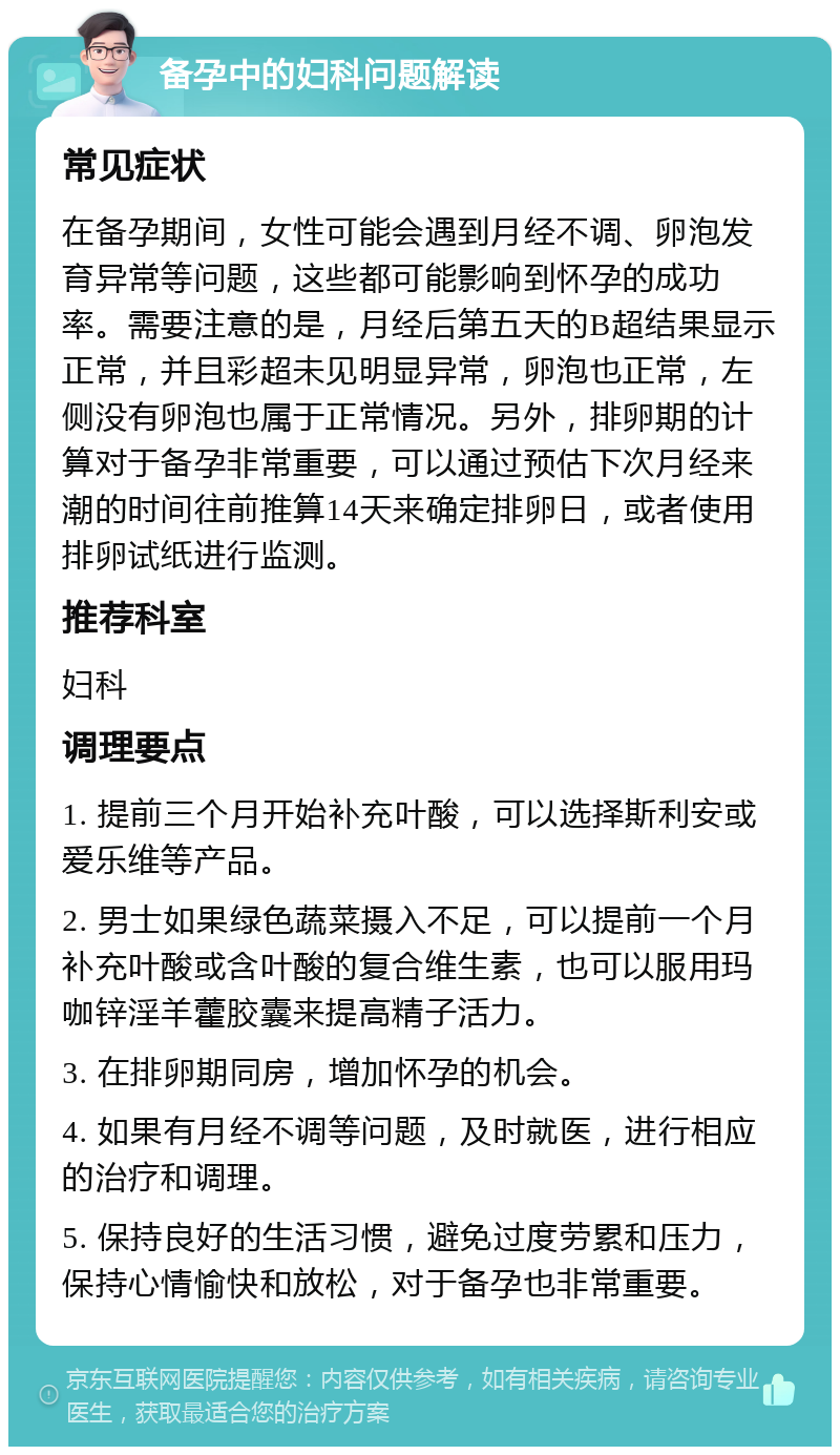 备孕中的妇科问题解读 常见症状 在备孕期间，女性可能会遇到月经不调、卵泡发育异常等问题，这些都可能影响到怀孕的成功率。需要注意的是，月经后第五天的B超结果显示正常，并且彩超未见明显异常，卵泡也正常，左侧没有卵泡也属于正常情况。另外，排卵期的计算对于备孕非常重要，可以通过预估下次月经来潮的时间往前推算14天来确定排卵日，或者使用排卵试纸进行监测。 推荐科室 妇科 调理要点 1. 提前三个月开始补充叶酸，可以选择斯利安或爱乐维等产品。 2. 男士如果绿色蔬菜摄入不足，可以提前一个月补充叶酸或含叶酸的复合维生素，也可以服用玛咖锌淫羊藿胶囊来提高精子活力。 3. 在排卵期同房，增加怀孕的机会。 4. 如果有月经不调等问题，及时就医，进行相应的治疗和调理。 5. 保持良好的生活习惯，避免过度劳累和压力，保持心情愉快和放松，对于备孕也非常重要。