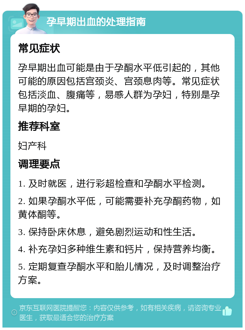 孕早期出血的处理指南 常见症状 孕早期出血可能是由于孕酮水平低引起的，其他可能的原因包括宫颈炎、宫颈息肉等。常见症状包括淡血、腹痛等，易感人群为孕妇，特别是孕早期的孕妇。 推荐科室 妇产科 调理要点 1. 及时就医，进行彩超检查和孕酮水平检测。 2. 如果孕酮水平低，可能需要补充孕酮药物，如黄体酮等。 3. 保持卧床休息，避免剧烈运动和性生活。 4. 补充孕妇多种维生素和钙片，保持营养均衡。 5. 定期复查孕酮水平和胎儿情况，及时调整治疗方案。