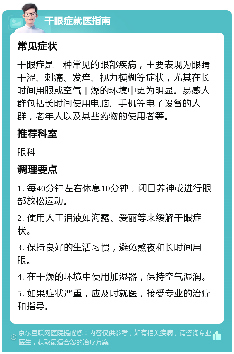 干眼症就医指南 常见症状 干眼症是一种常见的眼部疾病，主要表现为眼睛干涩、刺痛、发痒、视力模糊等症状，尤其在长时间用眼或空气干燥的环境中更为明显。易感人群包括长时间使用电脑、手机等电子设备的人群，老年人以及某些药物的使用者等。 推荐科室 眼科 调理要点 1. 每40分钟左右休息10分钟，闭目养神或进行眼部放松运动。 2. 使用人工泪液如海露、爱丽等来缓解干眼症状。 3. 保持良好的生活习惯，避免熬夜和长时间用眼。 4. 在干燥的环境中使用加湿器，保持空气湿润。 5. 如果症状严重，应及时就医，接受专业的治疗和指导。