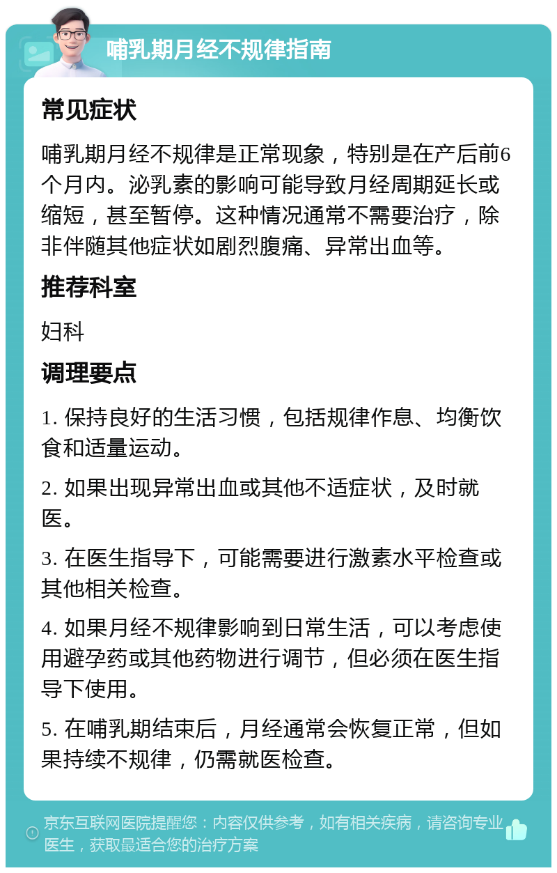 哺乳期月经不规律指南 常见症状 哺乳期月经不规律是正常现象，特别是在产后前6个月内。泌乳素的影响可能导致月经周期延长或缩短，甚至暂停。这种情况通常不需要治疗，除非伴随其他症状如剧烈腹痛、异常出血等。 推荐科室 妇科 调理要点 1. 保持良好的生活习惯，包括规律作息、均衡饮食和适量运动。 2. 如果出现异常出血或其他不适症状，及时就医。 3. 在医生指导下，可能需要进行激素水平检查或其他相关检查。 4. 如果月经不规律影响到日常生活，可以考虑使用避孕药或其他药物进行调节，但必须在医生指导下使用。 5. 在哺乳期结束后，月经通常会恢复正常，但如果持续不规律，仍需就医检查。