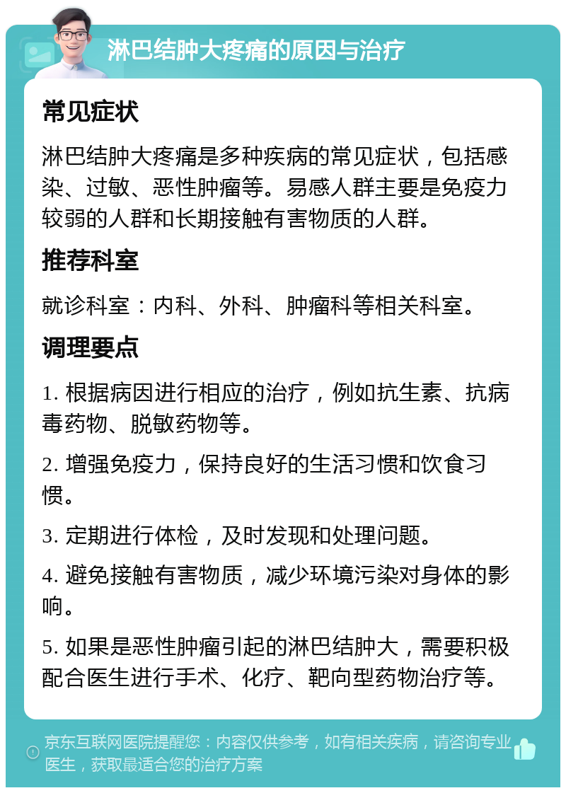 淋巴结肿大疼痛的原因与治疗 常见症状 淋巴结肿大疼痛是多种疾病的常见症状，包括感染、过敏、恶性肿瘤等。易感人群主要是免疫力较弱的人群和长期接触有害物质的人群。 推荐科室 就诊科室：内科、外科、肿瘤科等相关科室。 调理要点 1. 根据病因进行相应的治疗，例如抗生素、抗病毒药物、脱敏药物等。 2. 增强免疫力，保持良好的生活习惯和饮食习惯。 3. 定期进行体检，及时发现和处理问题。 4. 避免接触有害物质，减少环境污染对身体的影响。 5. 如果是恶性肿瘤引起的淋巴结肿大，需要积极配合医生进行手术、化疗、靶向型药物治疗等。