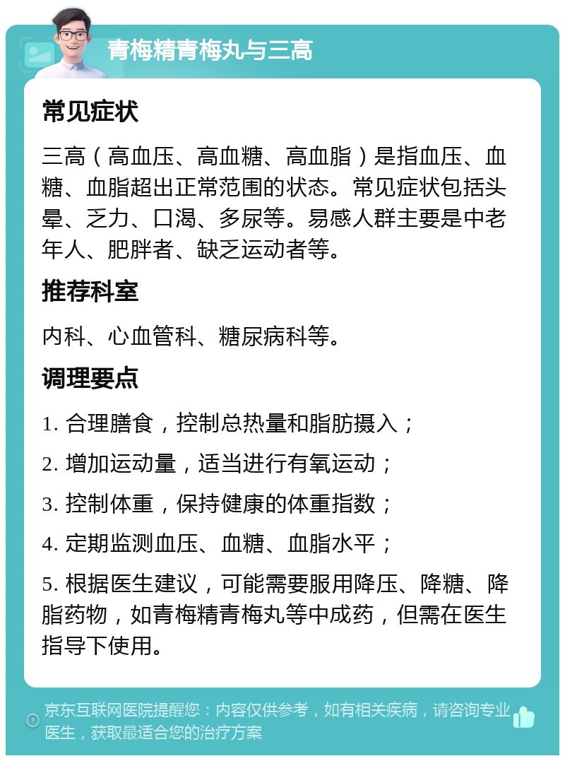 青梅精青梅丸与三高 常见症状 三高（高血压、高血糖、高血脂）是指血压、血糖、血脂超出正常范围的状态。常见症状包括头晕、乏力、口渴、多尿等。易感人群主要是中老年人、肥胖者、缺乏运动者等。 推荐科室 内科、心血管科、糖尿病科等。 调理要点 1. 合理膳食，控制总热量和脂肪摄入； 2. 增加运动量，适当进行有氧运动； 3. 控制体重，保持健康的体重指数； 4. 定期监测血压、血糖、血脂水平； 5. 根据医生建议，可能需要服用降压、降糖、降脂药物，如青梅精青梅丸等中成药，但需在医生指导下使用。