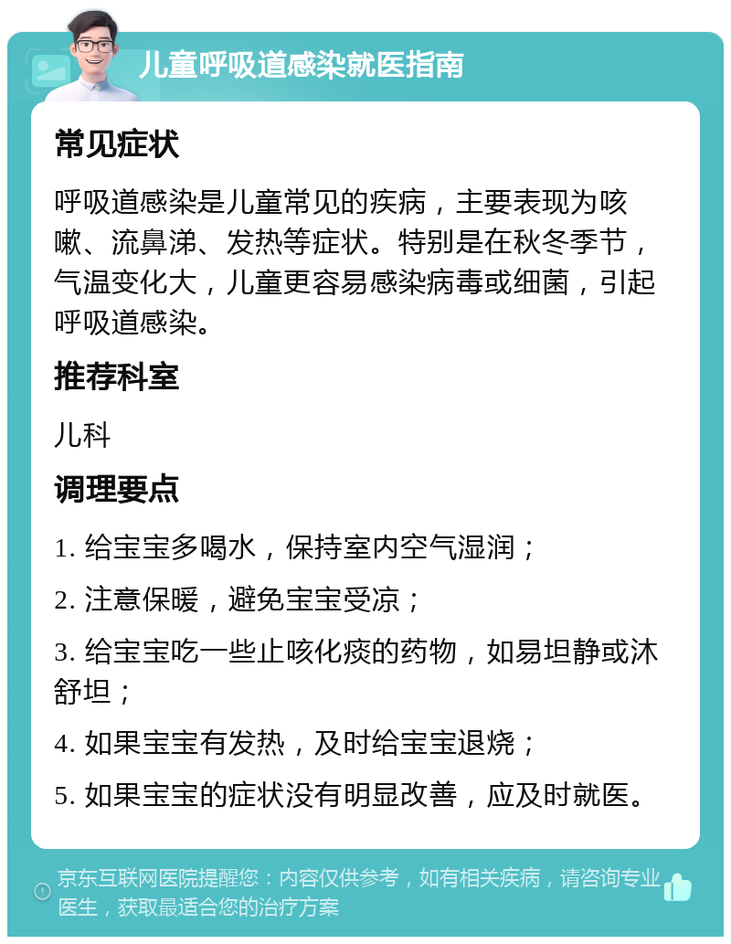 儿童呼吸道感染就医指南 常见症状 呼吸道感染是儿童常见的疾病，主要表现为咳嗽、流鼻涕、发热等症状。特别是在秋冬季节，气温变化大，儿童更容易感染病毒或细菌，引起呼吸道感染。 推荐科室 儿科 调理要点 1. 给宝宝多喝水，保持室内空气湿润； 2. 注意保暖，避免宝宝受凉； 3. 给宝宝吃一些止咳化痰的药物，如易坦静或沐舒坦； 4. 如果宝宝有发热，及时给宝宝退烧； 5. 如果宝宝的症状没有明显改善，应及时就医。