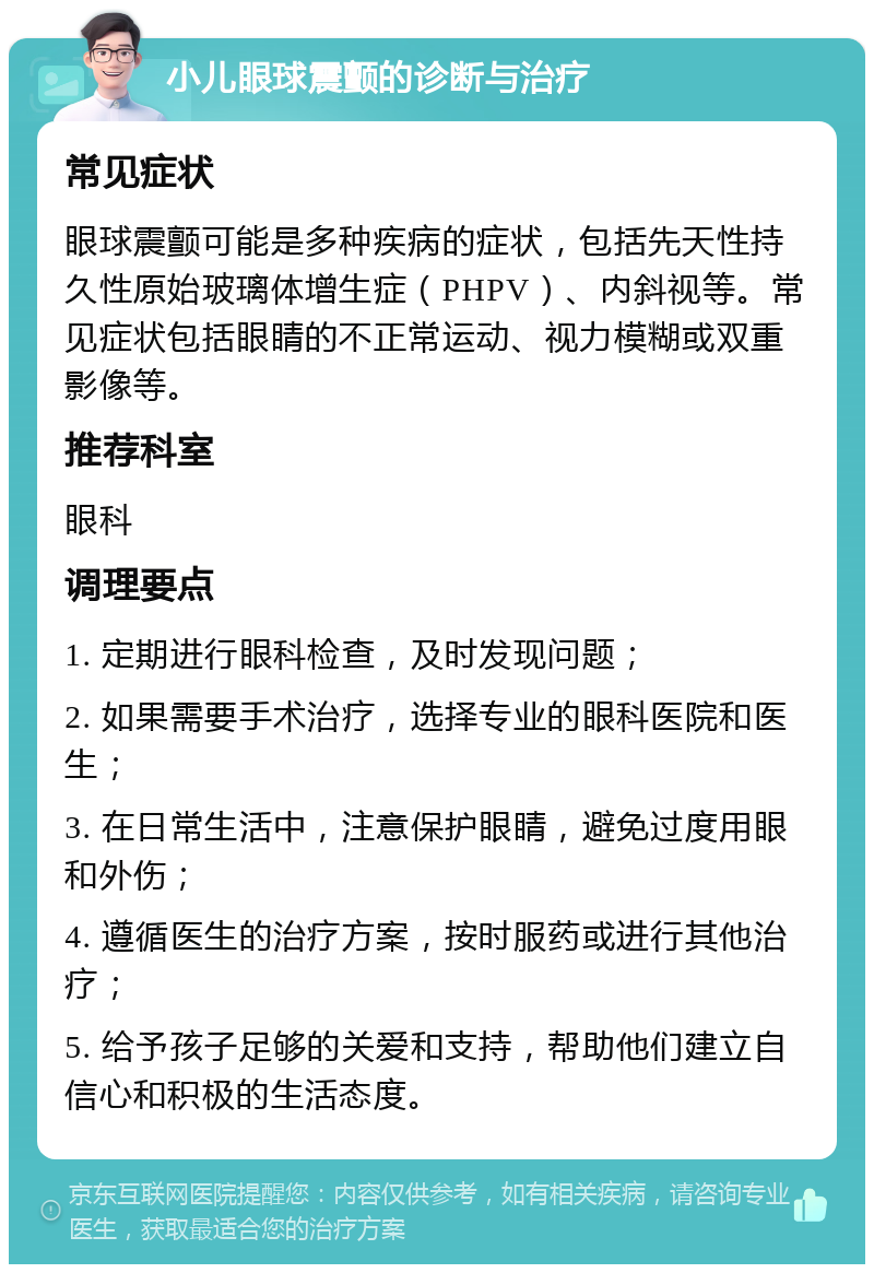 小儿眼球震颤的诊断与治疗 常见症状 眼球震颤可能是多种疾病的症状，包括先天性持久性原始玻璃体增生症（PHPV）、内斜视等。常见症状包括眼睛的不正常运动、视力模糊或双重影像等。 推荐科室 眼科 调理要点 1. 定期进行眼科检查，及时发现问题； 2. 如果需要手术治疗，选择专业的眼科医院和医生； 3. 在日常生活中，注意保护眼睛，避免过度用眼和外伤； 4. 遵循医生的治疗方案，按时服药或进行其他治疗； 5. 给予孩子足够的关爱和支持，帮助他们建立自信心和积极的生活态度。