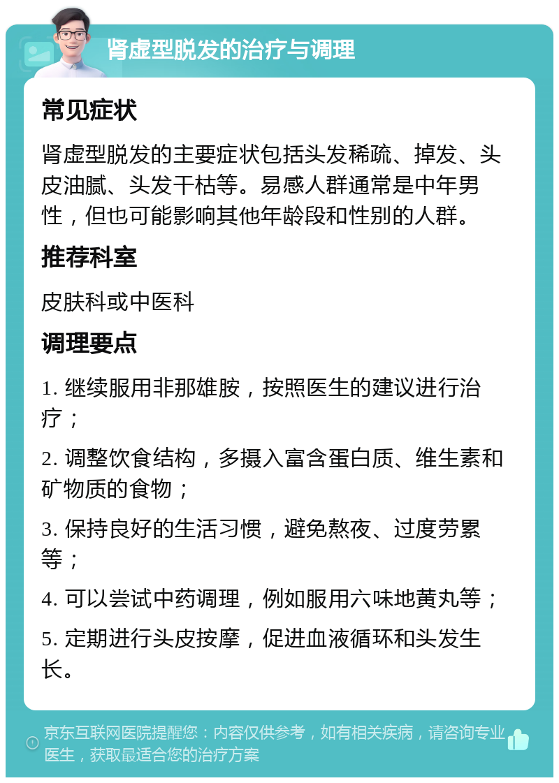 肾虚型脱发的治疗与调理 常见症状 肾虚型脱发的主要症状包括头发稀疏、掉发、头皮油腻、头发干枯等。易感人群通常是中年男性，但也可能影响其他年龄段和性别的人群。 推荐科室 皮肤科或中医科 调理要点 1. 继续服用非那雄胺，按照医生的建议进行治疗； 2. 调整饮食结构，多摄入富含蛋白质、维生素和矿物质的食物； 3. 保持良好的生活习惯，避免熬夜、过度劳累等； 4. 可以尝试中药调理，例如服用六味地黄丸等； 5. 定期进行头皮按摩，促进血液循环和头发生长。