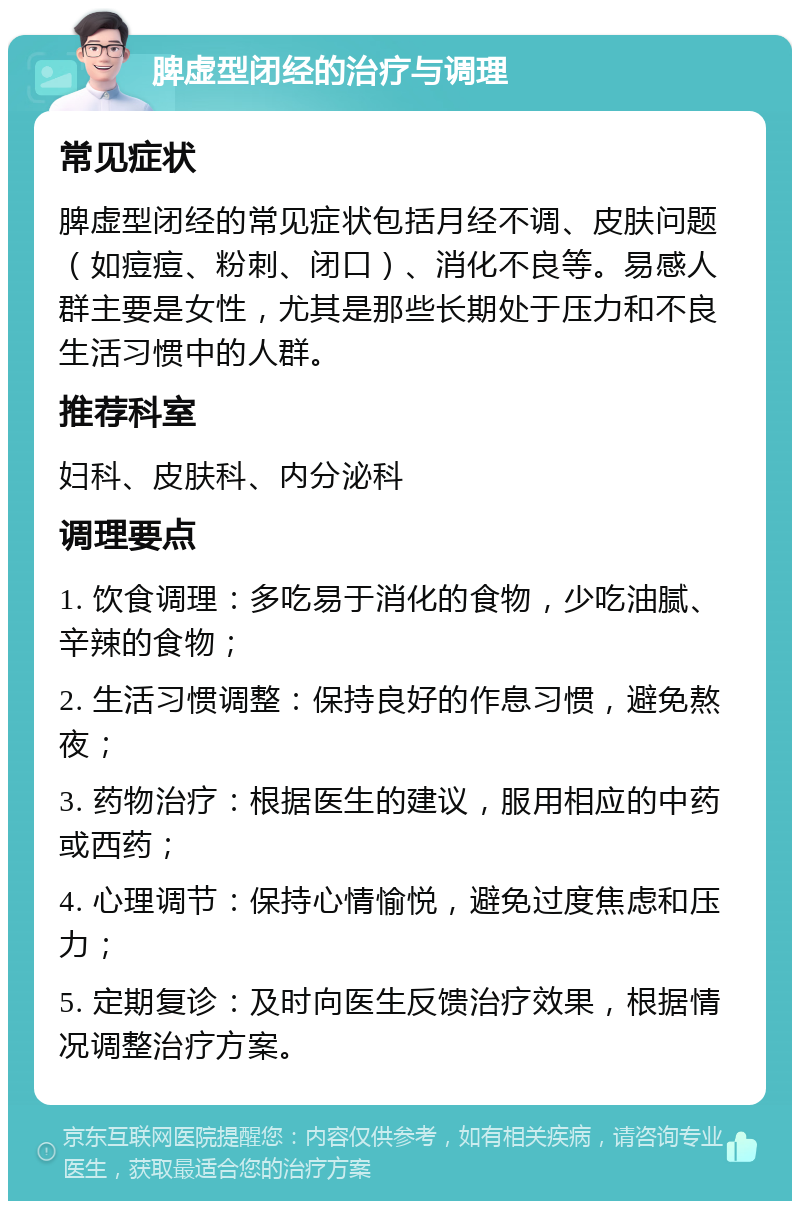 脾虚型闭经的治疗与调理 常见症状 脾虚型闭经的常见症状包括月经不调、皮肤问题（如痘痘、粉刺、闭口）、消化不良等。易感人群主要是女性，尤其是那些长期处于压力和不良生活习惯中的人群。 推荐科室 妇科、皮肤科、内分泌科 调理要点 1. 饮食调理：多吃易于消化的食物，少吃油腻、辛辣的食物； 2. 生活习惯调整：保持良好的作息习惯，避免熬夜； 3. 药物治疗：根据医生的建议，服用相应的中药或西药； 4. 心理调节：保持心情愉悦，避免过度焦虑和压力； 5. 定期复诊：及时向医生反馈治疗效果，根据情况调整治疗方案。