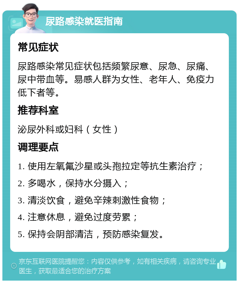 尿路感染就医指南 常见症状 尿路感染常见症状包括频繁尿意、尿急、尿痛、尿中带血等。易感人群为女性、老年人、免疫力低下者等。 推荐科室 泌尿外科或妇科（女性） 调理要点 1. 使用左氧氟沙星或头孢拉定等抗生素治疗； 2. 多喝水，保持水分摄入； 3. 清淡饮食，避免辛辣刺激性食物； 4. 注意休息，避免过度劳累； 5. 保持会阴部清洁，预防感染复发。