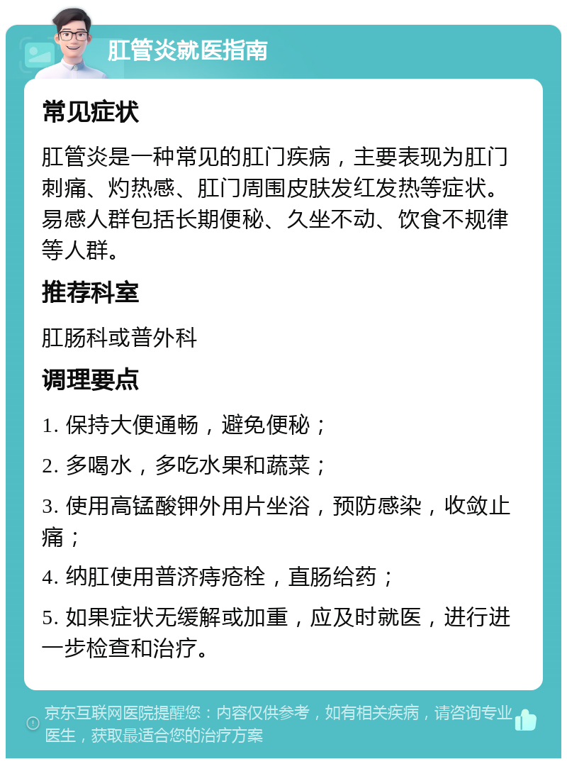 肛管炎就医指南 常见症状 肛管炎是一种常见的肛门疾病，主要表现为肛门刺痛、灼热感、肛门周围皮肤发红发热等症状。易感人群包括长期便秘、久坐不动、饮食不规律等人群。 推荐科室 肛肠科或普外科 调理要点 1. 保持大便通畅，避免便秘； 2. 多喝水，多吃水果和蔬菜； 3. 使用高锰酸钾外用片坐浴，预防感染，收敛止痛； 4. 纳肛使用普济痔疮栓，直肠给药； 5. 如果症状无缓解或加重，应及时就医，进行进一步检查和治疗。